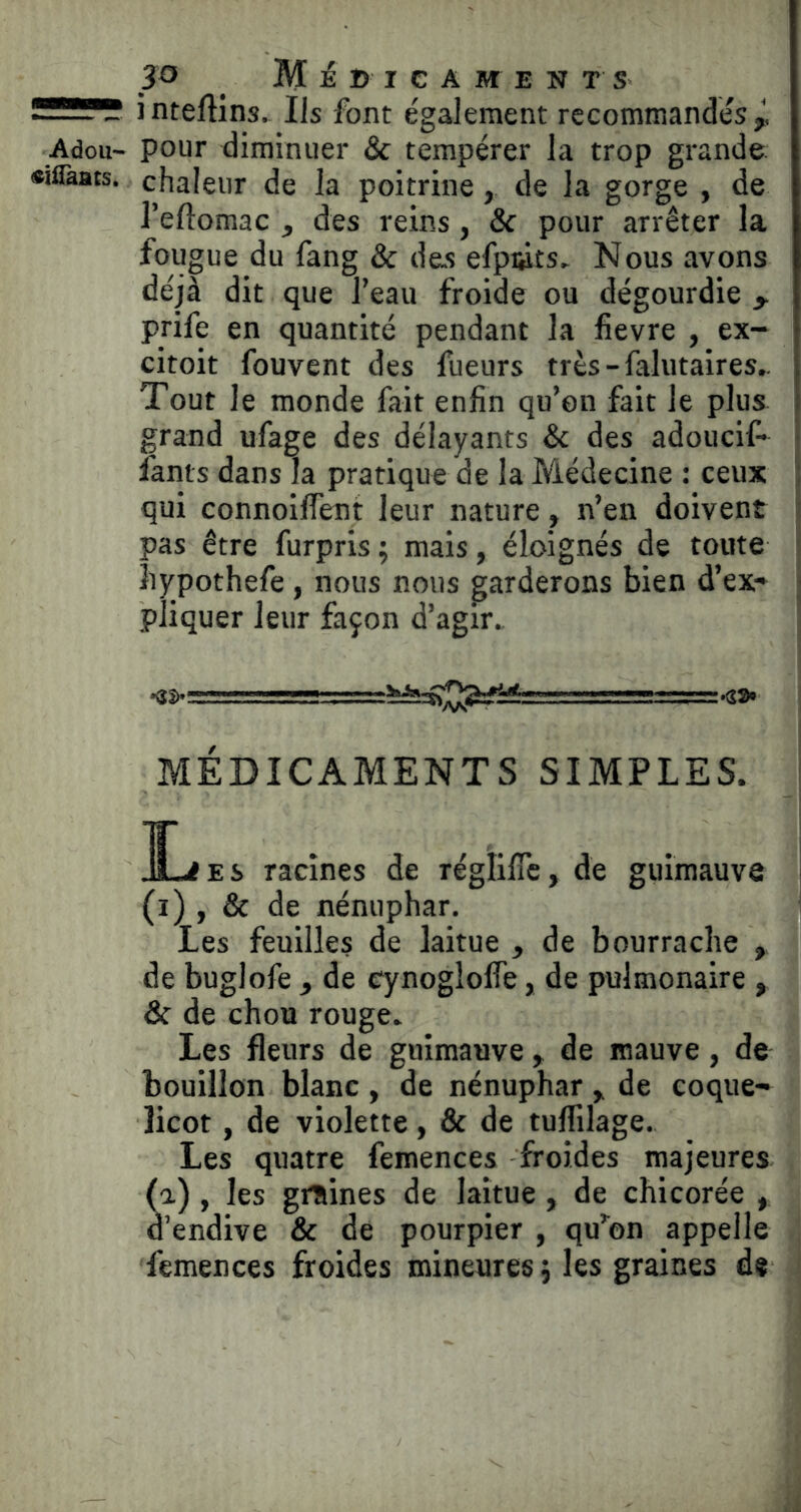 SSï?!? i nteAins. Ils font également recommandés Adou- pour diminuer & tempérer la trop grande «iflaats. chaleur de la poitrine, de la gorge , de l’eftomac , des reins, & pour arrêter la fougue du fang & des efpiÿts. Nous avons déjà dit que l’eau froide ou dégourdie , prife en quantité pendant la fievre , ex- citoit fouvent des fueurs très - falutaires,. Tout le monde fait enfin qu’on fait le plus grand ufage des délayants Sc des adouci!- fants dans la pratique de la Médecine : ceux qui connoilTent leur nature, n’en doivent pas être furpris ; mais, éloignés de toute îiypothefe , nous nous garderons bien d’ex- ; pîiquer leur façon d’agir.. *33)* , MU II ■ Ilia— MÉDICAMENTS SIMPLES. ^ JL<£S racines de réglific, de guimauve (i) , & de nénuphar. Les feuilles de laitue , de bourrache , de buglofe , de cynogloife, de pulmonaire , & de chou rouge. Les fleurs de guimauve , de mauve, de bouillon blanc , de nénuphar ^ de coque- licot , de violette, & de tuflilage. Les quatre femences froides majeures (a), les graines de laitue, de chicorée , d’endive & de pourpier , qu’mon appelle femences froides mineures j les graines de