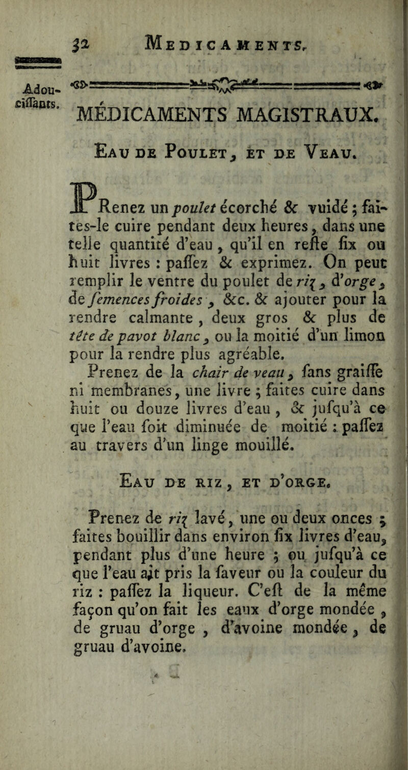 MÉDICAMENTS MAGISTRAUX. Eau DE PouiET, ét de Veau. JP Renez un poulet écorché & vuidé ; fai- tes-le cuire pendant deux heures, dans une telle quantité d’eau, qu’il en rene fix ou huit livres : paffez & exprimez. On peut remplir le ventre du poulet der/{, à!orge ^ de femences froides , &c. & ajouter pour la rendre calmante , deux gros & plus de tête de pavot blanc , ou la moitié d’un limon pour la rendre plus agréable. Prenez de la chair de veau ^ fans graillé ni membranes, une livre ; faites cuire dans huit ou douze livres d’eau, & jufqu’à ce que l’eau fort diminuée de moitié : palTea au travers d’un linge mouillé. Eau de riz , et d’orge. Prenez de ri^ lavé, une ou deux onces ; faites bouillir dans environ fix livres d’eau, pendant plus d’une heure ; ou jufqu’à ce que l’eau ait pris la faveur ou la couleur du riz : paffez la liqueur. C’efl de la même façon qu’on fait les eaux d’orge mondée , de gruau d’orge , d’avoine mondée, de gruau d’avoine.
