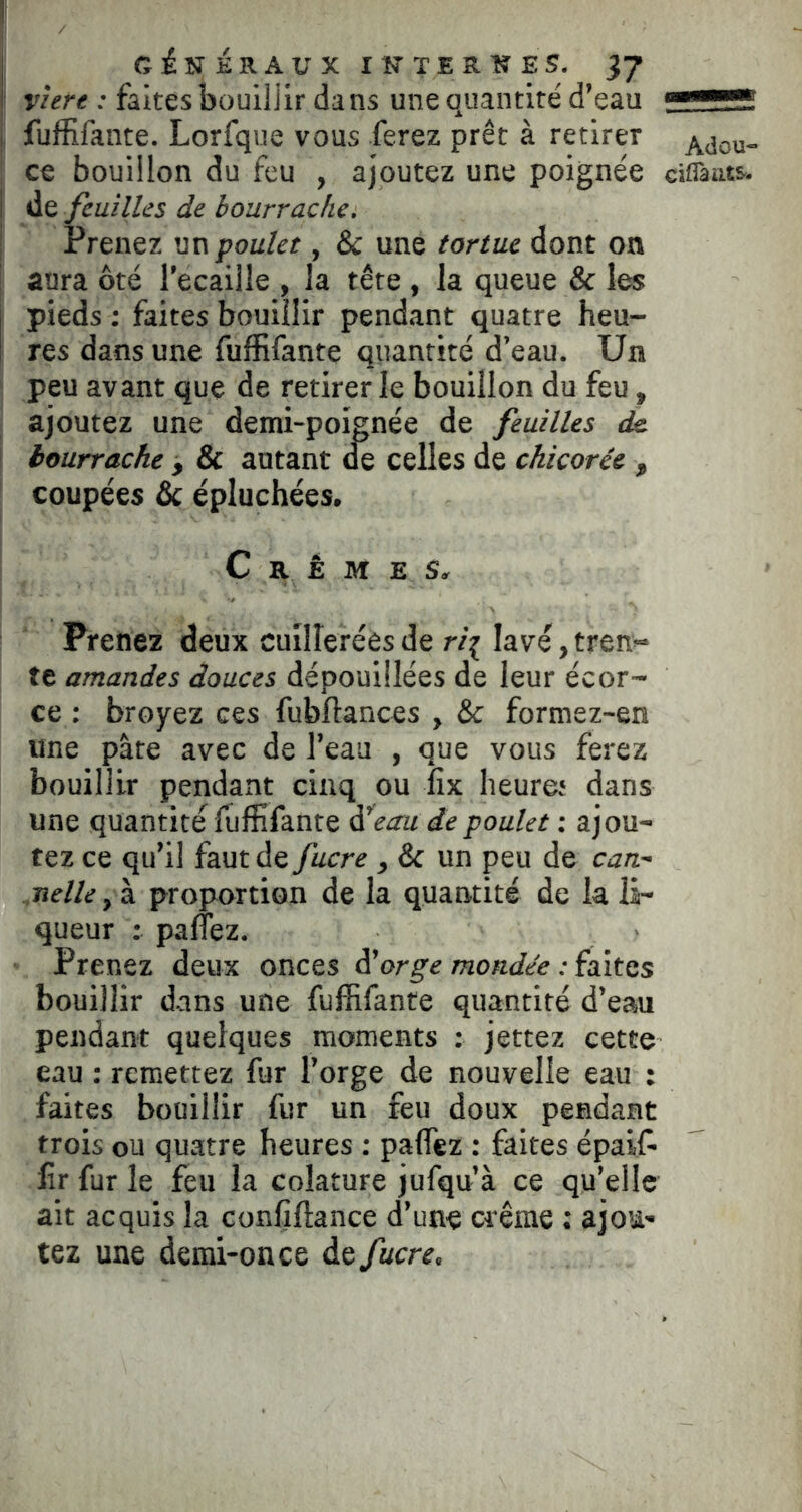 I GiNiaAUXINTERKES, yj j : faites bouiljir dans une quantité d’eau ^ ! fuffifante. Lorfque vous ferez prêt à retirer Adou- j ce bouillon du feu , ajoutez une poignée ciflàuts. de feuilles de bourrache. Prenez un poulet, & une tortue dont on aura ôté l’ecaiile , la tête , la queue & les pieds : faites bouillir pendant quatre heu- res dans une fuffifante quantité d’eau. Un peu avant que de retirer le bouillon du feu, ajoutez une demi-poignée de feuilles d& bourrache , & autant ^ celles de chicorée , coupées & épluchées. Crèmes. Prenez deux cuillerées de lavé, tren- te amandes douces dépouillées de leur écor- ce : broyez ces fubftances , & formez-en une pâte avec de l’eau , que vous ferez bouillir pendant cinq ou iix heure; dans une quantité fuffifante à*eau de poulet : ajou- tez ce qu’il faut de fucre , & un peu de can- .nelle, à proportion de la quantité de la li- queur : panez. Prenez deux onces à'orge mondée ;Ç3\tQs bouillir dans une fuffifante quantité d’eau pendant quelques moments : jettez cette eau : remettez fur l’orge de nouvelle eau ; faites bouillir fur un feu doux pendant trois ou quatre heures : paffez : faites épaif- lîr fur le feu la colature jufqu’à ce qu’elle ait acquis la confiftance d’une crème : ajou- tez une demi-once àt fucre.