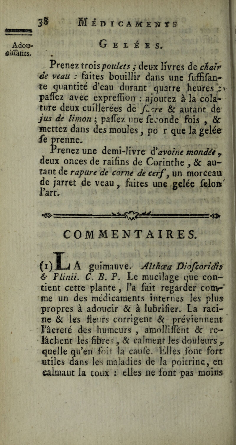 Adou- £i^^ants. 38 Méd ICAMEîÎTS Gelées. Prenez troisjpou/ets ; deux livres de chair de veau .- faites bouillir dans une fufEfan-* te quantité d’eau durant quatre heures > paffez avec expreffion ; ajoutez à la cola- ture deux cuillerées de fu ^re & autant de jus de limon ; palTez une fe^'onde fois , & mettez dans des moules, po r que la gelée le prenne. Prenez une demi-livre ÿavoine mondée y deux onces de raifins de Corinthe , & au- tant de r apure de corne de cerf ^ un raorceai» de jarret de veau, faites une gelée feloa' l’art. COMMENTAIRES. Plinii. C. B. P. Le mucilage que con- tient cette plante, l’a fait regarder coiîii- me un des médicaments internes les plus propres à adoucir & à lubrifier. La raci- ne & les fleurs corrigent & préviennent l’âcreté des humeurs , amolliÂTént & re- lâchent les fibrC', & calment les douleurs^ quelle qu’en folf la caul'e. Elles font fort utiles dans les maladies de la poitrine, en calmant la toux ; elles ne font pas moins