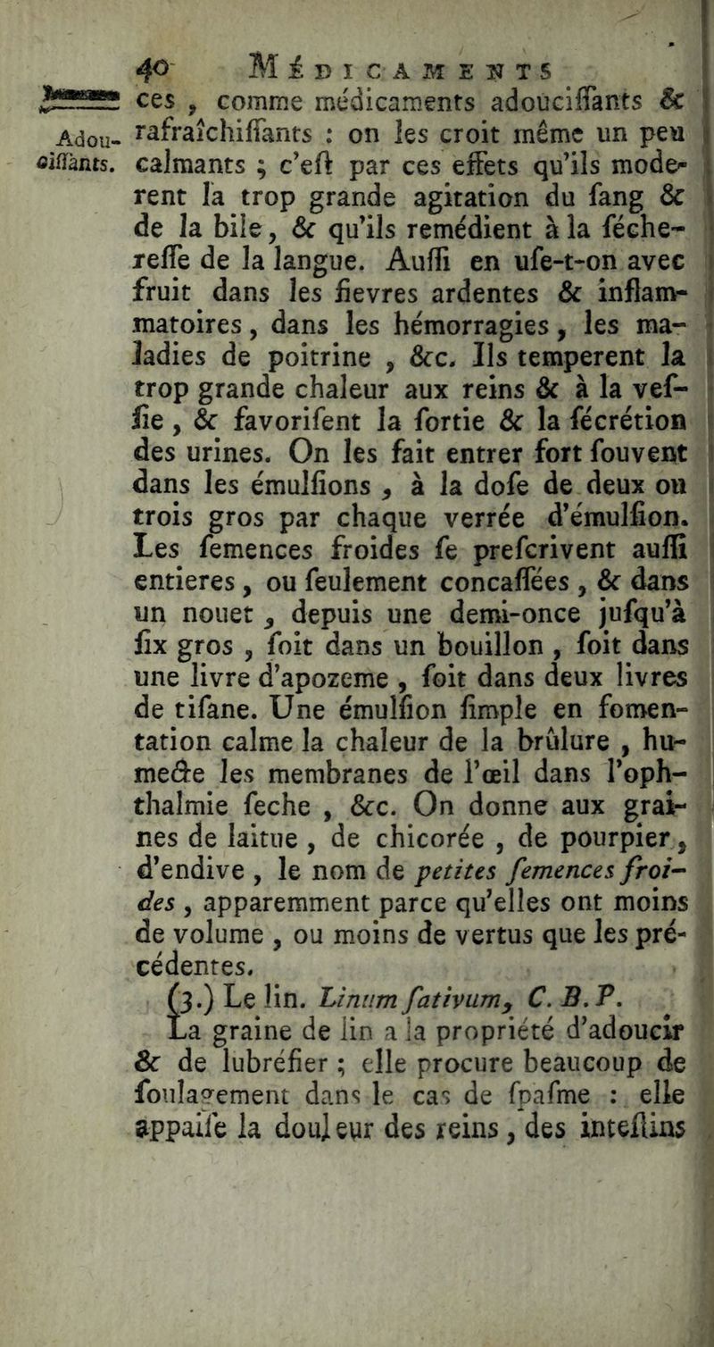 ces , comme médicaments adouciflants & i Adou- r^fraîchiffants : on les croit même un peu j oiflànts. calmants ; c’eft par ces effets qu’ils mode- ; rent la trop grande agitation du fang & i de la bile, & qu’ils remédient à la féehe- reflè de la langue. Aulfi en ufe-t-on avec fruit dans les fievres ardentes & inflanv- matoires, dans les hémorragies, les ma- ladies de poitrine , &c. Ils temperent la trop grande chaleur aux reins & à la vef- lie, & favorifent la fortie & la fécrétion des urines. On les fait entrer fort fouvent dans les émulfions , à la dofe de deux ou trois gros par chaque verrée d’émulfion. Les femences froides fe prefcrivent auffî entières, ou feulement concaflees , & dans un nouet, depuis une demi-once jufqu’à lîx gros , foit dans un bouillon , foit dans une livre d’apozeme , foit dans deux livres de tifane. Une émulfion limple en fomen- tation calme la chaleur de la brûlure , hu- meâe les membranes de l’œil dans l’oph- thalmie feche , &c. On donne aux grai- nes de laitue , de chicorée , de pourpier, d’endive , le nom de petites femences froi- des , apparemment parce qu’elles ont moins de volume , ou moins de vertus que les pré- cédentes, OO Le lin. Linum fativum, C. B. P. La graine de lin a la propriété d’adoucir & de lubréfier ; elle procure beaucoup de foulagement dans le cas de fpafme : elle appaife la doul ewr des reins, des inteilins