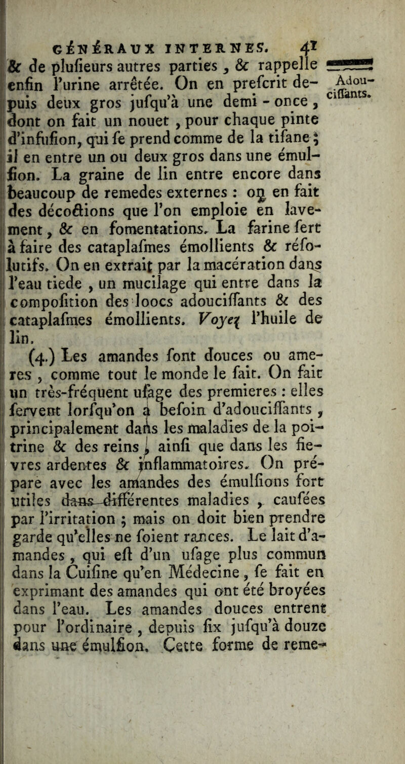 & de plufieurs autres parties , & rappelle enfin l’urine arrêtée. On en prefcrit de- puis deux gros jufqu’à une demi - once , dont on fait un nouet ,pour chaque pinte d’infiifion, qui fe prend comme de la tilane ^ il en entre un ou deux gros dans une émul- fion. La graine de lin entre encore dans beaucoup de remedes externes : oj en fait des décoâions que l’on emploie en lave- ment , & en fomentations. La farine fert à faire des cataplafmes émollients & réfo- lutifs. On en extrait par la macération dans l’eau tiede , un mucilage qui entre dans la compofition des loocs adoucilTants & des cataplafmes émollients. Vojef l’huile de Adou- cidànts» ! lin. ;l (4.) Les amandes font douces ou ame- i; res , comme tout le monde le fait. On fait I un très-fréquent ufege des premières : elles i fervent lorsqu’on ^ befoin d’adouciffants , principalement dahs les ttfâladies de la poi- ! trine & des reins | ainfî que dans les fie- I vres ardentes 8t inflammatoires. On pré- ij pare avec les aniandes des émulfions fort j' utiles dâns-diflerentes maladies , caufées I par l’irritation ; mais on doit bien prendre jj garde qu’elles ne foient rances. Lelaitd’a- li mandes, qui eft d’un ufage plus commun ' dans la Cuifine qu’en Médecine, fe fait en ; exprimant des amandes qui ont été broyées ij dans l’eau. Les amandes douces entrent i pour l’ordinaire , depuis fix jufqu’à douze II dans une émulfion. Cette forme de reme-