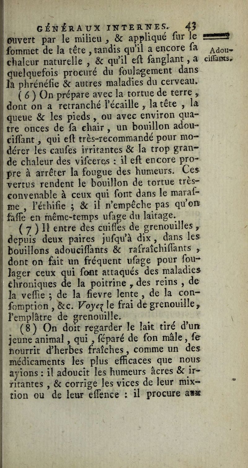 !l .[ g^nIraux iïrTEH.:NES. 45 ^ |l ouvert par le milieu , & applique fur le f*— I fommet de la tête , tandis qu’il a encore fa Adou- (j chaleur naturelle , & qu’il eft fanglant, a ciffams, )| quelquefois prbeuré du foulagement dans ! la phrénéfie & autres maladies du cerveau. (6) On prépare avec la tortue de terre ^ î dont on a retranché l’écaille , la tête , la s queue & les pieds, ou avec environ qua- : tre onces de fa chair, un bouillon adou- ij cilfant, qui eft très-recommandé pour mo- II dérer les caufes irritantes & la trop gran- i de chaleur des vifcerqs i il eft encore ^o- !! pre à arrêter la fougue des humeurs. Ces i vertus rendent le bouillon de tortue très- I convenable à ceux qui font dans le maraf- » me , l’éthifie ; & il n’empêche pas qu’ore  fafle en même-temps ufage du laitage. ( 7 ) Il entre des cuilfes de grenouilles , j depuis deux paires jufqu’à dix , dans les ' bouillons adouciflants & rafraîchiflants , I dont on fait un fréquent ufage pour fou- i' lager ceux qui foat attaqués des maladies chroniques de la poitrine y des reins , de ; la veffie ; de la fievre lente , de la con- j fomption , &c. Fqyej le frai de grenouille, l’emplâtre de grenouille. ( 8 ) On doit regarder le lait tiré d’urt ! jeune animal, qui, féparé de fon mâle, fe nourrit d’herbes fraîches, comme un des médicaments les plus efficaces^ que nous j ayions : il adoucit les humeurs âcres & ir- i ntantes , Sc corrige les vices de leur mix- ’ tion ou de leur effence ; il procure aï«