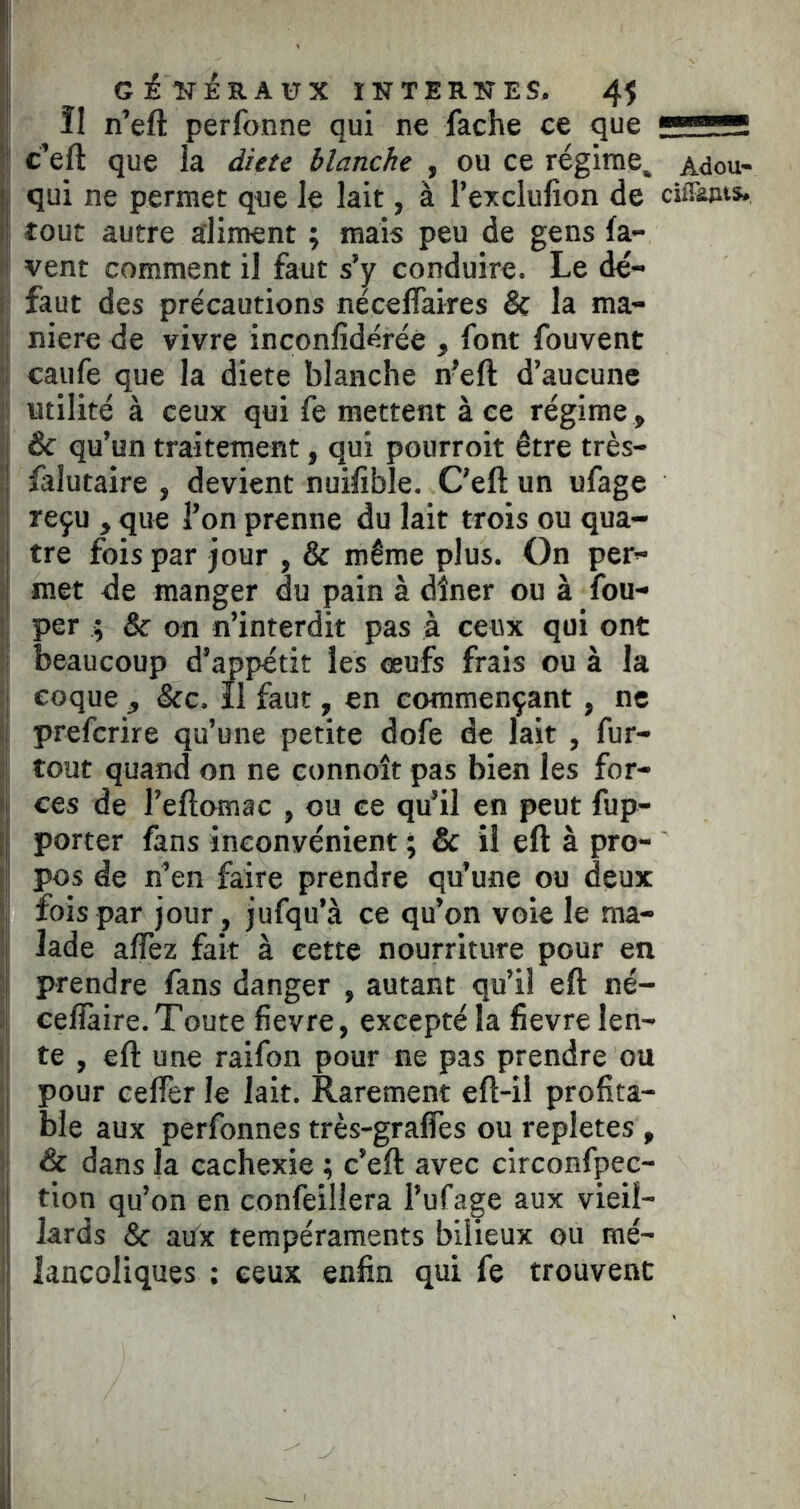 Î1 n’eft perfonne qui ne fâche ce que S' c’eft que la dicte blanche , ou ce régime^ Adou- I qui ne permet que le lait, à l’exclulion de ciiFêjits. I tout autre aliment ; mais peu de gens fa- î vent comment il faut s’y conduire. Le dé- . faut des précautions néceflaires & la ma- 1 niere de vivre inconfidérée , font fouvent j caufe que la dicte blanche n’eft d’aucune jî utilité à ceux qui fe mettent à ce régime, ! & qu’un traitement, qui pourroit être très- t falutaire , devient nuifible. C’eft un ufage i reçu , que l’on prenne du lait trois ou qua- :| tre fois par jour , & même plus. On pet’- ij met de manger du pain à dîner ou à fou- ; per ; & on n’interdit pas à ceux qui ont h beaucoup d’appétit les œufs frais ou à la I coque , &c. il faut, en commençant, ne I preferire qu’une petite dofe de lait , fur- )! tout quand on ne eonnoît pas bien les for- II ces de l’eftomac , ou ce qu’il en peut fup- || porter fans inconvénient ; & il eft à pro- il pos de ri’en faire prendre qu’une ou deux *1 fois par jour, jufqu’à ce qu’on voie le ma- !î lade alfez fait à cette nourriture pour en ;j prendre fans danger , autant qu’il eft né- :| ceflàire. Toute fievre, excepté la fievre len- li te , eft une raifon pour ne pas prendre ou ; pour eelfer le lait. Rarement eft-il profita- I ble aux perfonnes très-gralfes ou repletes , ; & dans la cachexie ; c’eft avec circonfpec- tion qu’on en confeillera l’ufage aux vieil- lards & aPx tempéraments bilieux ou mé- lancoliques ; ceux enfin qui fe trouvent