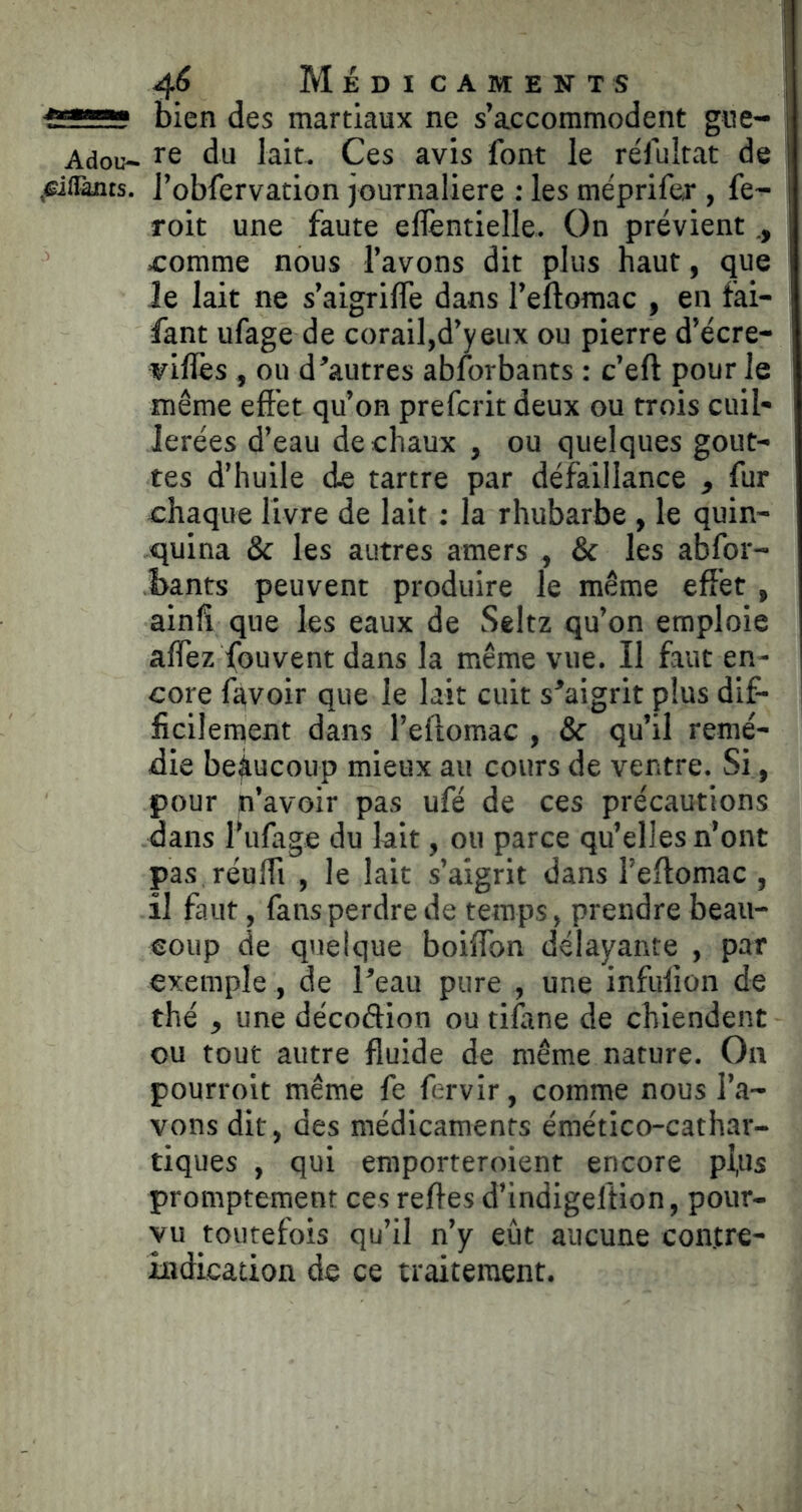 bien des martiaux ne s’accommodent gue- Adou- re du lait^ Ces avis font le réfultat de ^(Taats. J’obfervation journalière : les méprifer , fe~ roit une faute eflèntielle. On prévient Æomme nous l’avons dit plus haut, que Je lait ne s’aigrifle dans l’eflomac , en fai- fant ufage de corail,d’y eux ou pierre d’écre- viflès, ou d’autres absorbants : c’eft pour le même effet qu’on prefcrit deux ou trois cuil- lerées d’eau de chaux , ou quelques gout- tes d’huile de tartre par défaillance , fur chaque livre de lait : la rhubarbe , le quin- quina & les autres amers , & les abfor- bants peuvent produire le même effet , ainfi que les eaux de Seltz qu’on emploie affez fouvent dans la même vue. Il faut en- core fitvoir que le lait cuit s’aigrit plus dif- ficilement dans l’eftomac , & qu’il remé- die beaucoup mieux au cours de ventre. Si, pour n’avoir pas ufé de ces précautions dans l’iifage du lait, ou parce qu’elles n’ont pas réuffi , le lait s’aigrit dans l’eftomac , il faut, fans perdre de temps, prendre beau- coup de quelque boiffon délayante , par exemple , de l’eau pure , une infulion de thé , une décoftion ou tifane de chiendent ou tout autre fluide de même nature. On pourroit même fe fervir, comme nous l’a- vons dit, des médicaments émético-cathar- tiques , qui emporteroient encore pl,us promptement ces refles d’indigeftion, pour- vu toutefois qu’il n’y eût aucune contre- indication de ce traitement.