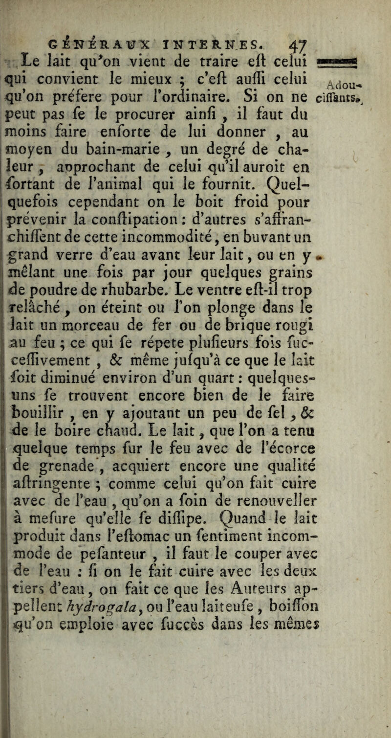 ciiriRAïrX INTERNES. /ÇJ Le lait qu’on vient de traire eft celui —^ qui convient le mieux ; c’eft auffi celui Adou- qu’on préféré pour l’ordinaire. Si on ne ciflanis,, peut pas fe le procurer ainfi , il faut du moins faire enforte de lui donner , au moyen du bain-marie , un degré de cha- leur , approchant de celui qu’il auroit en fbrtant de l’animal qui le fournit. Quel- I quefois cependant on le boit froid pour I prévenir la conflipation : d’autres s’affran- j chiffent de cette incommodité, en buvant un ï grand verre d’eau avant leur lait, ou en y • ï mêlant une fois par jour quelques grains j| de poudre de rhubarbe. Le ventre eft-il trop I relâché , on éteint ou l’on plonge dans le |: lait un morceau de fer ou de brique rougi I au feu ; ce qui fe répété plufîeurs fois fuc- j| ceflivement , & même jufqu’à ce que le lait I foit diminué environ d’un quart : quelques- li uns fe trouvent encore bien de le faire I bouillir , en y ajoutant un peu de fel , & ^ de le boire chaud. Le lait, que l’on a tenu k quelque temps fur le feu avec de l’écorce f de grenade , acquiert encore une qualité f aftringente ; comme celui qu’on fait cuire avec de l’eau , qu’on a foin de renouveller à mefure qu’elle fe dilTipe. Quand le lait produit dans l’eftomac un fentiment incom- !Î mode de pefanteur , il faut le couper avec îj de l’eau : fi on le fait cuire avec les deux îj tiers d’eau, on fait ce que les Auteurs ap- fi pellent hydrogala, ou l’eau laiteufe , boiffon