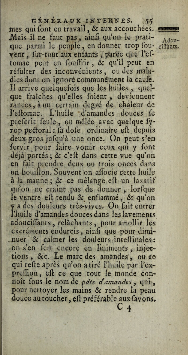 GÉN in AUX INTERNÉS. Jÿ mes qui font en travail, & aux accouchées. Mais il ne faut pas^ ainli qu’on le prati- que parmi le peuple, en donner trop fou- ciflants. vent, fur-toüt aux enfânts , parce que l’ef- tomac peut en foüffrir, & qu’il peut en réfuker des inconvénients, ou des mala- , dies dont on ignoré communément la caufe. I II arrive quelquefois que les huiles , quel- ] que fraîches qu’elles foient , deviennent rances, à un certain degré de chaleur de I .l’eftomac. L’huile d’amandes douces fe ! preferit feule, ou mêlée avec quelque fy- rop pedoral : fa dofe ordinaire eft depuis I deux gros jufqu’à une once. On peut s’en fervir pour faire vomir ceux qui y font déjà portés ; & c’eft dans cette vue qu’on en fait prendre deux ou trois onces dans un bouillon. Souvent on alfocie cette huile à la manne ; & ce mélange eft un laxatif qu’on ne craint pas de donner , lorfque I le ventre eft tendu & enflammé, & qu’on j y a des douleurs très-vives. On fait entrer illiuile d’amandes douces dans les lavements adoucilfants, relâchants , pour amollir les I excréments endurcis, ainfi que pour dirai- • . nuer & calmer les douleurs inteftinales; ôn s’en fert encore en liniments, injec- tions , &c. Le marc des amiindes, ou ee qui refte après qu’on a tiré l’huile par l’ex- I preflion, eft ce que tout le monde con- I noît fous le nom de pâte damandes , qui , i pour nettoyer les mains & rendre la peau I douce au toucher, eft préférable aux favons. C