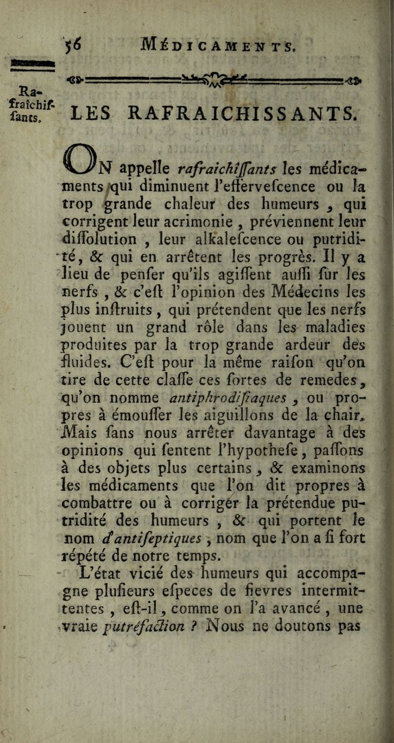 Ra. fraîchif- iancs. jô Mii>r c AMEN rs. LES RAFRAICHISSANTS. appelle rafraichijfants les médica- ments/qui diminuent reffervefcence ou fa trop grande chaleur des humeurs ^ qui corrigent leur acrimonie , préviennent leur diffolution , leur alkalefcence ou putridi- té, & qui en arrêtent les progrès. Il y a lieu de penfer qu’ils agilTent aulTi fur les nerfs , & c’eft l’opinion des Médecins les plus inftruits , qui prétendent que les nerfs jouent un grand rôle dans les maladies produites par la trop grande ardeur des fluides. C’eft pour la même raifon qu^on tire de cette clafte ces fortes de remedes, qu’on nomme antiphrodijîaques y ou pro- pres à émouffer les aiguillons de la chair^ Mais fans nous arrêter davantage à des opinions qui fentent l’hypothefe, paftons à des objets plus certains ^ & examinons les médicaments que l’on dit propres à combattre ou à corrigér la prétendue pu- tridité des humeurs , & qui portent Je nom (f antifeptiques , nom que l’on a fi fort répété de notre temps. L’état vicié des^ humeurs qui accompa- gne plufieurs efpeces de fievres intermit- tentes , eft-il J, comme on l’a avancé , une vraie putréfaàion ? Nous ne doutons pas