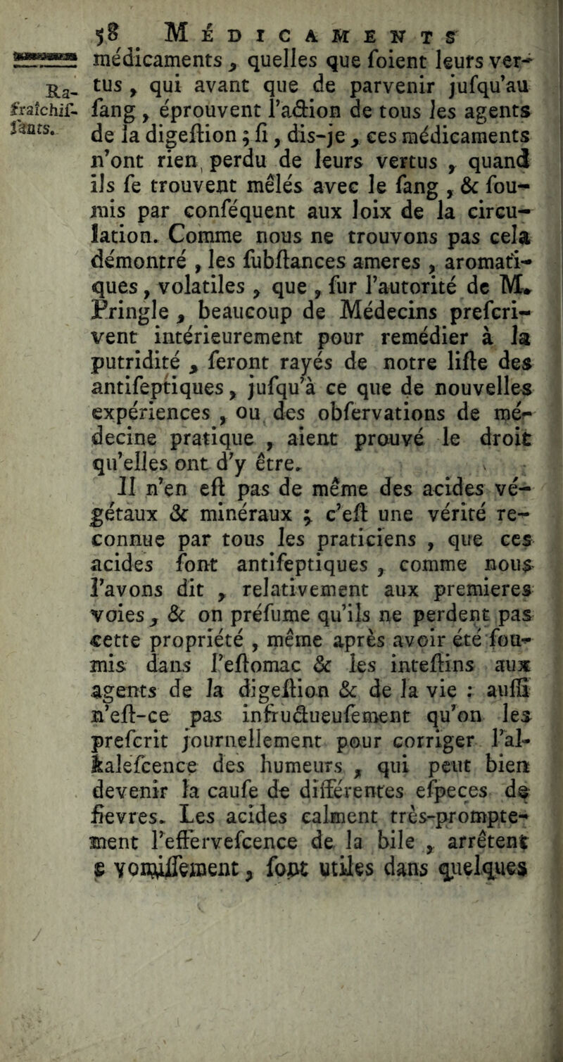 Ra- fraîchir- f^nrs. 5? MiDICAMENTS médicaments , quelles que fuient leurs ver* tus f qui avant que de parvenir jufqu’au fang , éprouvent l’adion de tous les agents de la digeftion ; fî, dis-je , ees médicaments n’ont rien, perdu de leurs vertus , quand ils fe trouvent mêlés avec le fang , & fou- rnis par conféquent aux loix de la circu- lation. Comme nous ne trouvons pas cela démontré , les fijbftances ameres , aromati- ques , volatiles , que , fur l’autorité de M. rringle , beaucoup de Médecins prefcri- vent intérieurement pour remédier à la putridité , feront rayés de notre lifte des antifeptiques, jufqu’à ce que de nouvelles expériences , ou. des obfervations de roéf decine pratique , aient prouvé le droit qu’elles ont d'y être. JI n’en cft pas de même des acides vé- gétaux & minéraux ÿ c’eft une vérité re- connue par tous les praticiens , que ces acides font antifeptiques , comme nous l’avons dit , relativement aux premières voies , & on préfume qu’ils ne perdent pas cette propriété , même après avoir été fou- mis dans l’eftomac & les inteftins au* agents de la digeftion & de la vie : aufii n’eft-ce pas infruâueulèment qu’on les preferit journellement pour corriger l’al- îaléfcence des humeurs , qui peut bien devenir la caufe de différentes efpeces d^ ftevres. Les acides calment très-prompte- ment l’eft’ervefcence de la bile y arrêtent S VOEwfteiBent, fojW utiles dans qiielques