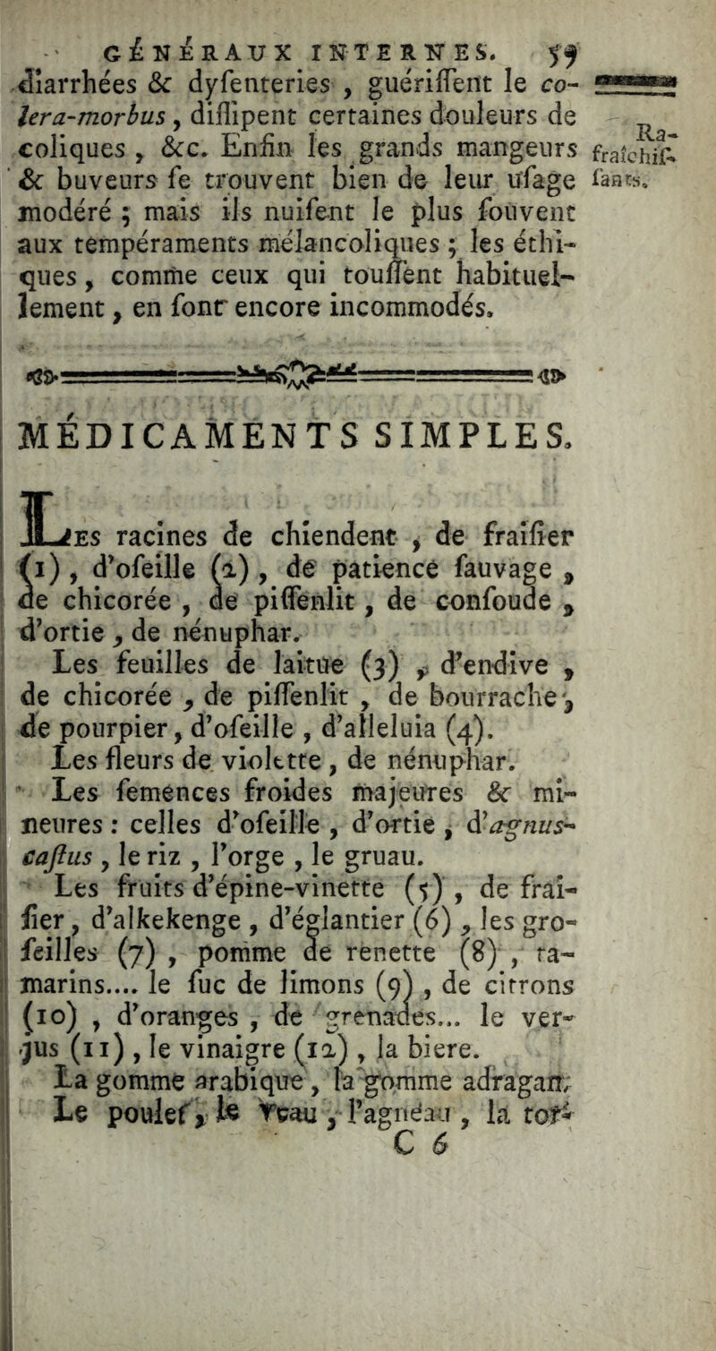 diarrhées & dyfenteries , guériffent le co- .■■'i' lera-morhus, dillipent certaines douleurs de coliques , &c. Enfin les grands mangeurs fraîchît ' & buveurs fe trouvent bien de leur ufage modéré ; mais ils nuifent le plus foûvent aux tempéraments mélancoliMes 5 les éthi- ques , comme ceux qui tounént habituel- îement, en fonr encore incommodés. ^ - 5 4» MÉDICAMENTS SIMPLES, - ■ I 3L<es racines de chiendent ^ de fraifier i (i) , d’ofeille (à), de patience fauvage , : de chicorée , de pifiènlit, de confonde , d’ortie , de nénuphar. Les feuilles de laitiïe (3) ^ d’endive , de chicorée , de piffenlit , de bourrache-, ! de pourpier, d’ofeille , d’alleluia (4). I Les fleurs de violette, de nénuphar, î Les femences froides majeures & mi- neures : celles d’ofeil'le , d’ortie , d’^g-rat/s- I caftus , le riz , l’orge , le gruau, i Les fruits d’épine-vlnetfe (y), de fraî- i! lier, d’alkekenge , d’églantier (6) , les gro- '! feilles (7) , pomme de renette (8) , ra- il marins.... le fuc de limons (9) , de citrons I ^10) , d’oranges , de grenades... le ver- 1 .JUS (il) , le vinaigre (la) , la biere. i La gomme arabique, la gomme adragarr; ’l Le poulef, Veau , l’agnéau , la tof^
