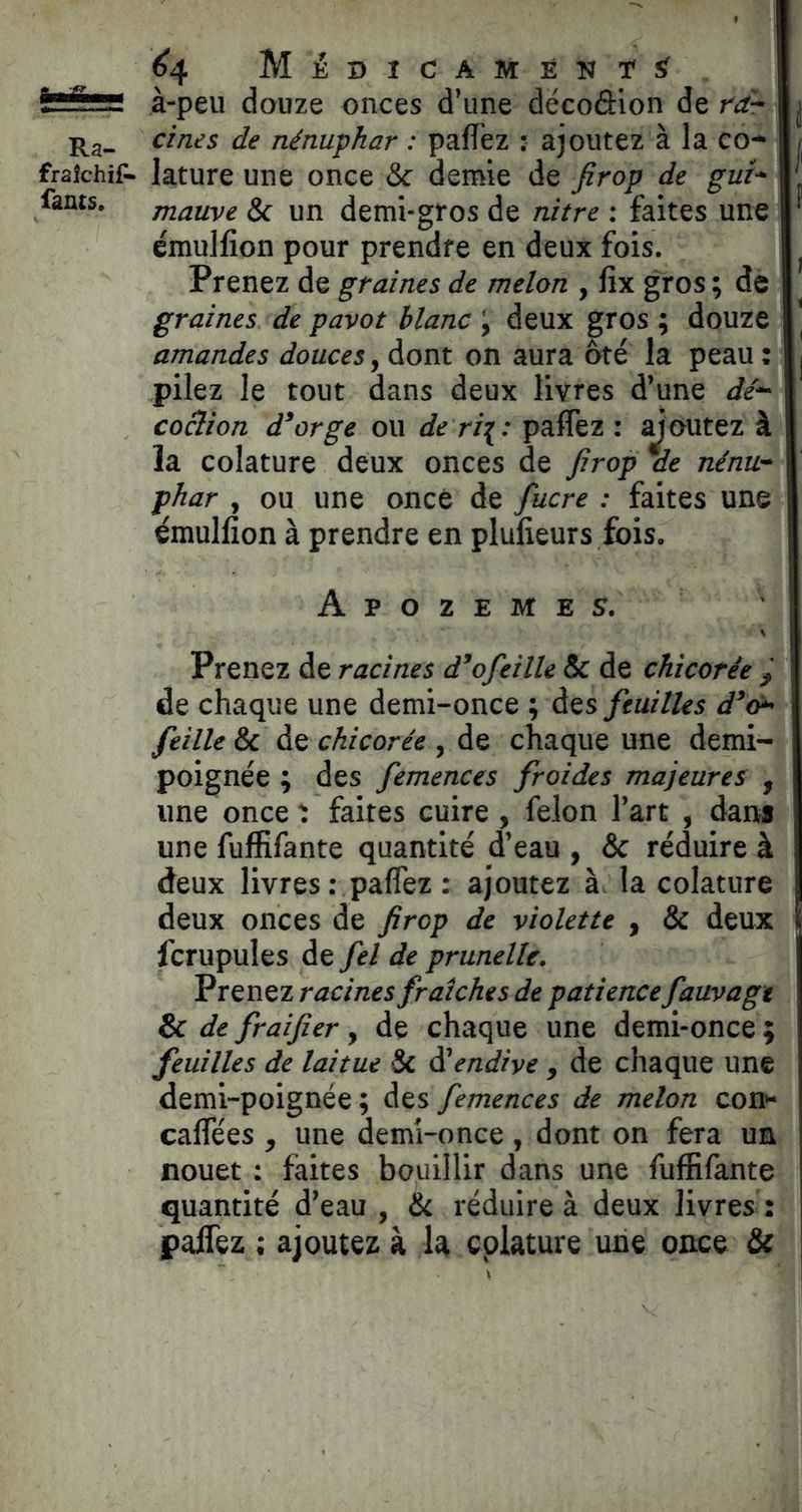 ^4 MÉBICAMÉNrS^ —: à-peu douze onces d’une dëcoâion de ràr cines de nénuphar : pafTez : ajoutez à la co-^ fraîchif- lature une once & demie de firop de gui^^ fants. mauve & un demi-gros de nitre : faites une émulfîon pour prendre en deux fois. Prenez de graines de melon , fix gros ; de graines de pavot blanc \ deux gros ; douze amandes douces, dont on aura ôté la peau : pilez le tout dans deux livres d’une dé*- coclion d^orge ou de ri^: paffez : doutez à la colature deux onces de Jirop ae nénu* phar , ou une once de fucre : faites une émulfîon à prendre en plufîeurs fois. Apozemes. Prenez de racines d^ofeille & de chicorée ^ de chaque une demi-once ; des feuilles d^o^ feille & de chicorée , de chaque une demi- poignée ; des femences froides majeures , une once t faites cuire , félon l’art , dans une fuffifante quantité d’eau , & réduire à deux livres : paffez : ajoutez à. la colature deux onces de firop de violette , & deux fcrupules de fel de prunelle. Prenez racines fraîches de patience fauvagt & de fraifier, de chaque une demi-once ; feuilles de laitue & dû endive , de chaque une demi-poignée; des femences de melon con^ caffées , une demi-once , dont on fera un nouet : faites bouillir dans une fuffifante quantité d’eau , & réduire à deux livres : paffez ; ajoutez à la colature une once & |