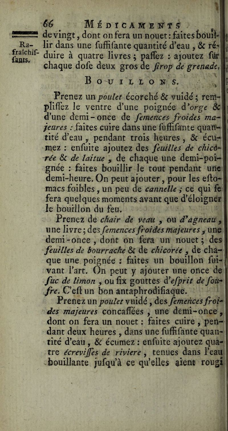 fraîchif- fajats. 66 ^ Médicamek'ts ^ de vingt, dont on fera un nouet: faites bouil- duire à quatre livres ; paffez : ajoutez für chaque dofe deux gros de Jirop de grenade, B O U I L L O N s. , Prenez un poulet écorché & vuidé; renl- pIîfTez le ventre d’une poignée à*orge êc d’une demi-once de femences froides jeures .- faites cuire dans une fujfïifante quari'- tité d’eau ^ pendant trois heures , & écu- mez : enfuite ajoutez des feuilles de chicà*^ rée & de laitue ^ de chaque une demi-poi- gnée ; faites bouillir le tout pendant une demi-heure. On peut ajouter, pour les efto- macs foibles , un peu de cannelle ; ce qui fc fera quelques moments avant que d’éloigner le bouillon du feu. Prenez de chair de veau ou agneau , une livre; des femences froi des majeure s demi-once , dont on fera un nouet; des feuilles de bourrache & de chicorée de cha- que une poignée : faites un bouillon fui- vaut l’art. On peut y ajouter une once de fuc dé limon ^ ou fix gouttes à^efprit de fou-* fre. Ceft un bon antaphrodifiaque. Prenez un poulet vuidé, des femences froi-> des majeures concaflfees , une demi-once, dont on fera un nouet : faites cuire, pen- dant deux heures , dans une fuflRfante quan- tité d’eau , & écumez : enfuite ajoutez qua- tre écrevijfes de riviere , tenues dans l’eau bouillante jufqu’à ce qu’elles aient rougi