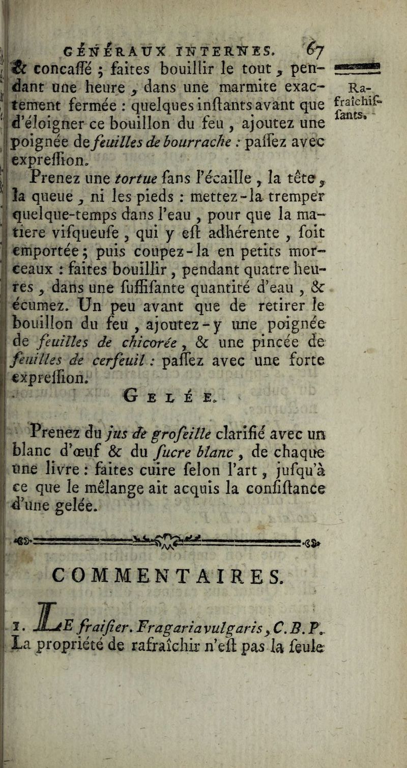 concafTé ; faites bouillir le tout, pen- Jdant une heure , dans une marmite exac- fjtement fermée : quelques inftants avant que 1 d’éloigner ce bouillon du feu , ajoutez une Spoignée às feuilles de bourrache .- palfez avec J exprelfton. I Prenez une tortue fans l’écaille , la tête, I îa queue , ni les pieds ; mettez-la tremper « quelque-temps dans l’eau , pour que la ma- tière vifqueufe , qui y eft adhérente , foie emportée; puis coupez-la en petits mor- ceaux : faites bouillir, pendant quatre heu- res , dans une fulïifante quantité d’eau , & écuraez. Un peu avant que de retirer le bouillon du feu , ajoutez-y une poignée de feuilles de chicorée, & une pincée de feuilles de cerfeuil : paflez avec une forte expreirion. G E R É E. Prenez du jus de grofeille clarifié avec un blanc d’oeuf & du fucre blanc , de chaqite une livre : faites cuire félon l’art, jufqu’à ce que le mélange ait acquis la confiftance d’une gelée. COMMENTAIRES. I • JLe frai fier. Fragariavulgaris , C. B. La propriété de rafraîchir n’eft pas la feule Ra- fraîchilr fants, -