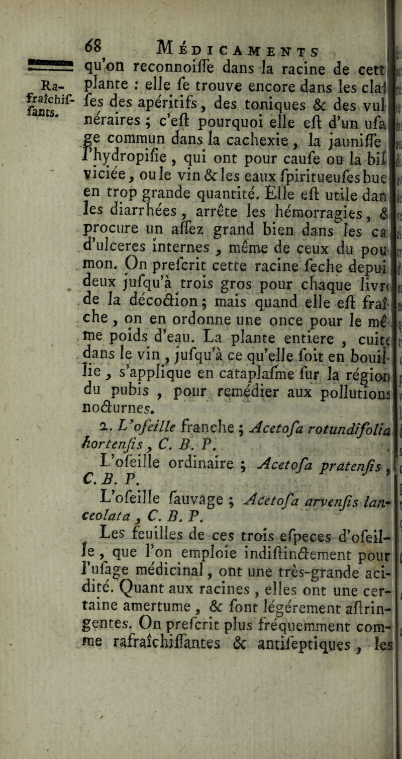 6% MiDICAMENTS quon reconnoifle dans la racine de cett apéritifs, des toniques & des vul neraires 5 c’eft pourquoi elle eft d’un ufa fe commun dans la cachexie , la jaunifle hjrdropifie , qui ont pour caule ou la bil viciée, ouïe vin & les eaux fpiritueufesbue en trop grande quantité. Elle eft utile dan les diarrhées, arrête les hémorragies, & procure un aflez grand bien dans les ça d’ulceres internes , même de ceux du pou mon. On prefcrit cette racine feche depui. deux jufqu’à trois gros pour chaque livr( de la décoâion ; mais quand elle eft fraî- che , on en ordonne une once pour le mê me poids d’eau. La plante entière , cuit« dans le vin , jufqu’à ce qu’elle foit en bouil- lie , s’applique en cataplaftne fur la région du pubis , pour remédier aux pollutioru nodurnes. 1. L’ofeille franche j Acetofa rotundifoUa hortenfis , C. B. P. L’ofêille ordinaire ; Acetofa pratenfii^ ^ C, B, P, L’ofeille làuvâge ; ceolata , C. B, P. Les feuilles de ces trois efpeces d’ofeil- le , que l’on emploie indiftindement pour l’ufage médicinal, ont une très-grande aci- dité. Quant aux racines , elles ont une cer- taine amertume , & font légèrement aftrin- è Acetofa arvenfis lan- gentes. Ôn prefcrit plus fréquemment com- me rafraîchiliantes & antifeptiques, les