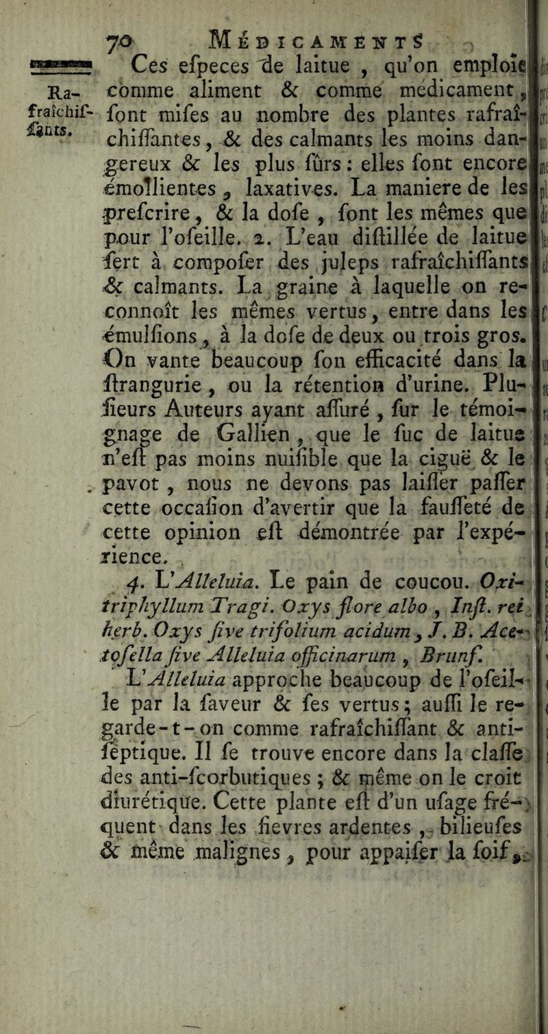 7^ MébicameutS Ces efpeces 'de laitue , qu’on emploie é Ra- comme aliment & comme médicament,,! fraîchir- font mifes au nombre des plantes rafraî- chiffantes, Si des calmants les moins dan- u gereux & les plus fûrs : elles font encorC] (> émoîlientes , laxatives. La maniéré de les prefcrire, & la dofe , font les mêmes que pour l’ofeille. 2. L’eau diftillée de laitue Is Lert à corapolèr des juleps rafraîchiflants ([ Sç calmants. La graine à laquelle on re- connoît les mêmes vertus, entre dans les ( «mulfions, à la dofe de deux ou trois gros. On vante beaucoup fon efficacité dans la m llrangurie, ou la rétention d’urine. Plu- « iîeurs Auteurs ayant alfiiré , fur le témoi- gnage de Gallien , que le fuc de laitue < n’eft pas moins nuifible que la ciguë & le j . pavot, nous ne devons pas laiflèr paflèr cette occalion d’avertir que la fauffeté de cette opinion eft démontrée par l’expé- rience. , 4. VAlléluia. Le pain de coucou. Oxi- triphyllum Tragi. Oxys flore albo , Infl. rei ^ herb. Oxys five trifolium acidumy J. B. Ace^' tofella five Alléluia officinarum , Brunf. ■ \ Alléluia approche beaucoup de l’ofeil-- le par la faveur & fes vertus; aufli le re- garde-t-on comme rafraîchiffant & anti- îeptique. Il fe trouve encore dans la clalTe des anti-fcorbutiques ; & çiême on le croit diurétique. Cette plante efl d’un ufage fré-} quent dans les fievres ardentes , - bilieufes & même malignes , pour appaifèr ja foif