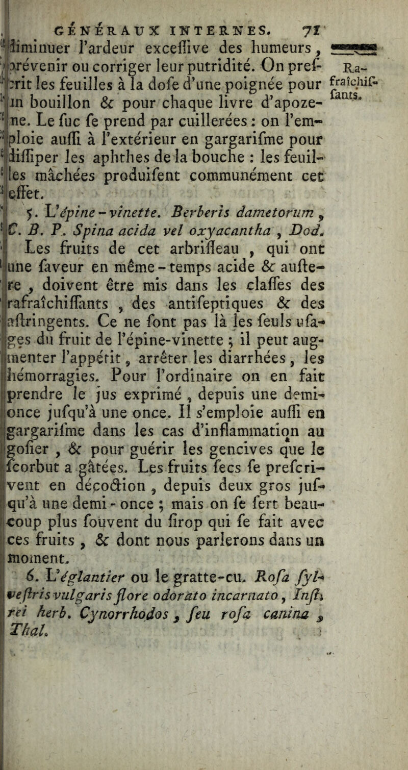 ! ciNÉR AU X INTERNES. 7I '^îiminuer l’ardeur exceffive des humeurs, <»■■■ ,1 prévenir ou corriger leur putridité. On prêt' Ra~ ‘‘i:rit les feuilles à la dofe d’une poignée pour fraîchip. jn bouillon & pour chaque livre d’apoze- ‘ ne. Le fuc fe prend par cuillerées ; on l’em- '* ploie aufli à l’extérieur en gargarifme pour *|liffiper les aphthes de la bouche : les feuil- *des mâchées produifent communément cet effet. 5. épine - vinette. Berheris dametorum , * C. B. P. Spina acida vel oxyacantha , Dod. ■I Les fruits de cet arbrifleau , qui ont 'iune faveur en même-temps acide & aufte- Jre , doivent être mis dans les claflès des Irafraîchiflants , des antifeptiques & des aftringents. Ce ne font pas là les feuls ufa- ges du fruit de l’épine-vinette ; il peut aug- menter l’appérit, arrêter les diarrhées, les hémorragies. Pour l’ordinaire on en fait 1 prendre le jus exprimé , depuis une demi- fonce jufqu’à une once. Il s’emploie aufli en s gargarifme dans les cas d’inflammation au Igoller , & pour guérir les gencives que le fcorbut a gâtées. Les fruits fecs fe prefcri- vent en décodion , depuis deux gros juf- qu’à une demi - once ; mais on fe fert beau- coup plus foüvent du firop qui fe fait avec ces fruits , & dont nous parlerons dans un moment. 6. églantier ou le gratte-cu. Bofa fyh veftrisvulgarisflore odorat0 incarnato, Infli rei herb. Cynorrhodos , feu rofa canina , Thaï.