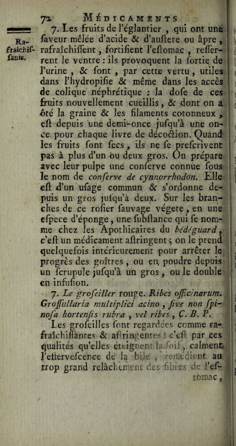 —— 7. Les fruits de l’églantier , qui ont une d Ra_ laveur mêlée d’acide & d’auftere ou âpre, i ftaicJiif- rafraîchilTent, fortifient l’eftomac , relier- i j fin». jg yentre : ils provoquent la fortiq de 1 f l’urine , & font , par cette vertu, utiles | . dans l’hydropifie & même dans les accès ' de colique néphrétique : la dofe de ces 1 fruits nouvellement cueillis, & dont on a ; «té la graine & les filaments cotonneux , eft depuis une demi-once jufqu’à une on- ce pour chaque livre de décoâion. Quand les fruits font fecs , ils ne fe prefcrivent pas à plus d’un ou deux gros. On prépare | avec leur pulpe une conferve connue fous < le nom de conferve de cynnorrhodûn, £lle j eft d’un ufage commun & s’ordonne de- puis un gros julqu’à deux. Sur les bran- ches de ce rofier fauvage végété, en une efpece d’éponge, une fubftance qui fe nom- me chez les Apothicaires du bédéguard y c’eft un médicament aftringent ; on le prend , quelquefois intérieurement pour arrêter le , progrès des goitres , ou en, poudre depuis . | un fcrupule jufqu’à un gros , ou le double en infufion, 7. Le grofeiller rouge. Ribes officmarum. ^ Groffullaria multiplici acino , fve non fpi- | nofa hortenjis rubra , vel ribes , Ç. B. F. Les grofeilles font regardées comme ra- j fraîchiMnres & aftringentes : c’tfl par ces qualités qu’elles éttignenr i^sfoif, calment; l’eltervefcence de la bile , -eméd^ent au ^ trop grand relâchement des fibres de i’ef- .