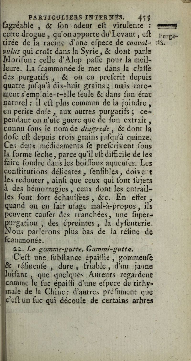 îfagréable , & fon odeur eft virulente : , cette drogue , qu'on apporte du'Levant, eft Purga- tirée de la racine d’une efpece de convoi- tifs. valus qui croît dans la Syrie ^ & dont parle Morifon : celle d’Alep palTe pour la meil- leure. La fcammonée fe met dans la clalTc des purgatifs , & on en prefcrit depuis quatre jufqu’à dix-huit grains ; mais rare-^ ment s’emploie-t-elle feule & dans fon état naturel ; il eft plus commun de la joindre , en petite dofe , aux autres purgatifs; ce- pendant on n’ufe guere que de fon extrait , connu fous le nom de diagrede, & dont la dofe eft depuis trois grains jufqu’à quinze. ICes deux médicaments fe prefcrivent fous la forme feche, parce qu’il eft difficile de les faire fondre dans les boiftbns aqueufes. Les conftitutions délicates^ fenfîbles^ doivent ijles redouter , ainfi que ceux qui font fujets des hémorragies , ceux dont les entrail- ijies font fort échauffées , &c. En effet ^ iquand on en fait ufage mal-à>propos, ils peuvent caufer des tranchées, une fuper- Ipurgation , des épreintes , la dyfenterie. |Nous parlerons plus bas de la réfine de ifcammonée. || aa. La gomme-gutte, Gummi-gutta. C eft une fubftance épaiffie , gommeuft j& réfineufe , dure , friable, d’un jaune luifant , que quelques Auteurs regardent comme le fuc épaifti d’une efpece de tithy- male de la Chine : d’autres prefument que c’eft un fuc qui découle de certaiias arbres