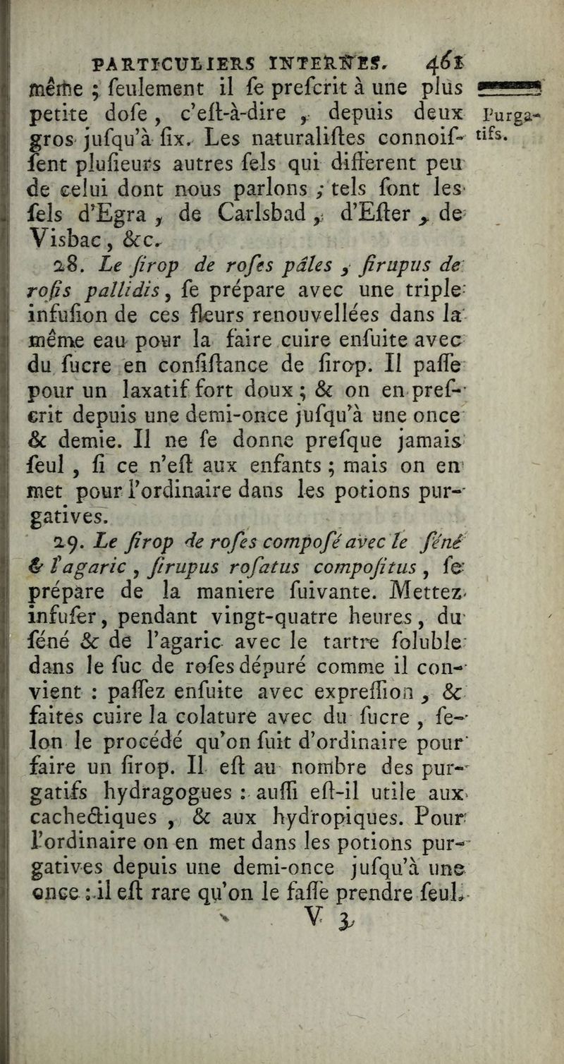 PARTICULIERS IlSTTERl^ES, mêrtîe ; feulement il fe prefcrit à une plus ’ petite (lofe, c’ell-à-dire ^ depuis deux Purg^- gros jufqu’à fix. Les naturaliftes connoif- fent plufieurs autres fels qui difterent peu de celui dont nous parlons ; tels font les j fels d'Egra y de Carlsbad y d’Efter ^ de j Visbac, &c. ' ClS. Le Jirop de rofes pâles y firapus de I refis pallidis^ fe prépare avec une triple il infulion de ces fkurs renouvellées dans la ij Blême eau pour la faire cuire enfuite avec i\ du fucre en confiftance de firop. Il paffe ^1 pour un laxatif fort doux ; & on en pref- il erit depuis une demi-once jufqu'à une once î & demie. Il ne fe donne prefque jamais 1: feul , fi ce n’eft aux enfants ; mais on en ni met pour Tordinaire dans les potions pur-- } gatives. •K), Le firop de rofes compofé avec le féné jj f agaric , firupus rofatus compofitus , fe- SI prépare de la maniéré fuivante. MetteZ' ' infuler, pendant vingt-quatre heures, du Il féné & de l’agaric avec le tartre foluble \\ dans le fuc de rofes dépuré comme il con- ! vient : palfez enfuite avec expreffion , 8c I faites cuire la colature avec du fucre , fe-' i Ion le procédé qu’on fuit d’ordinaire pour’ faire un firop. Il eft au nombre des pur-^ ) gatifs hydragogues : aufli eft-il utile auX' 3 cachediques , & aux hydropiques. Pour !j l’ordinaire on en met dans les potions pur- I gatives depuis une demi-once jufqu’à une } Qiice ril eft rare qu’on le faflè prendre feuL