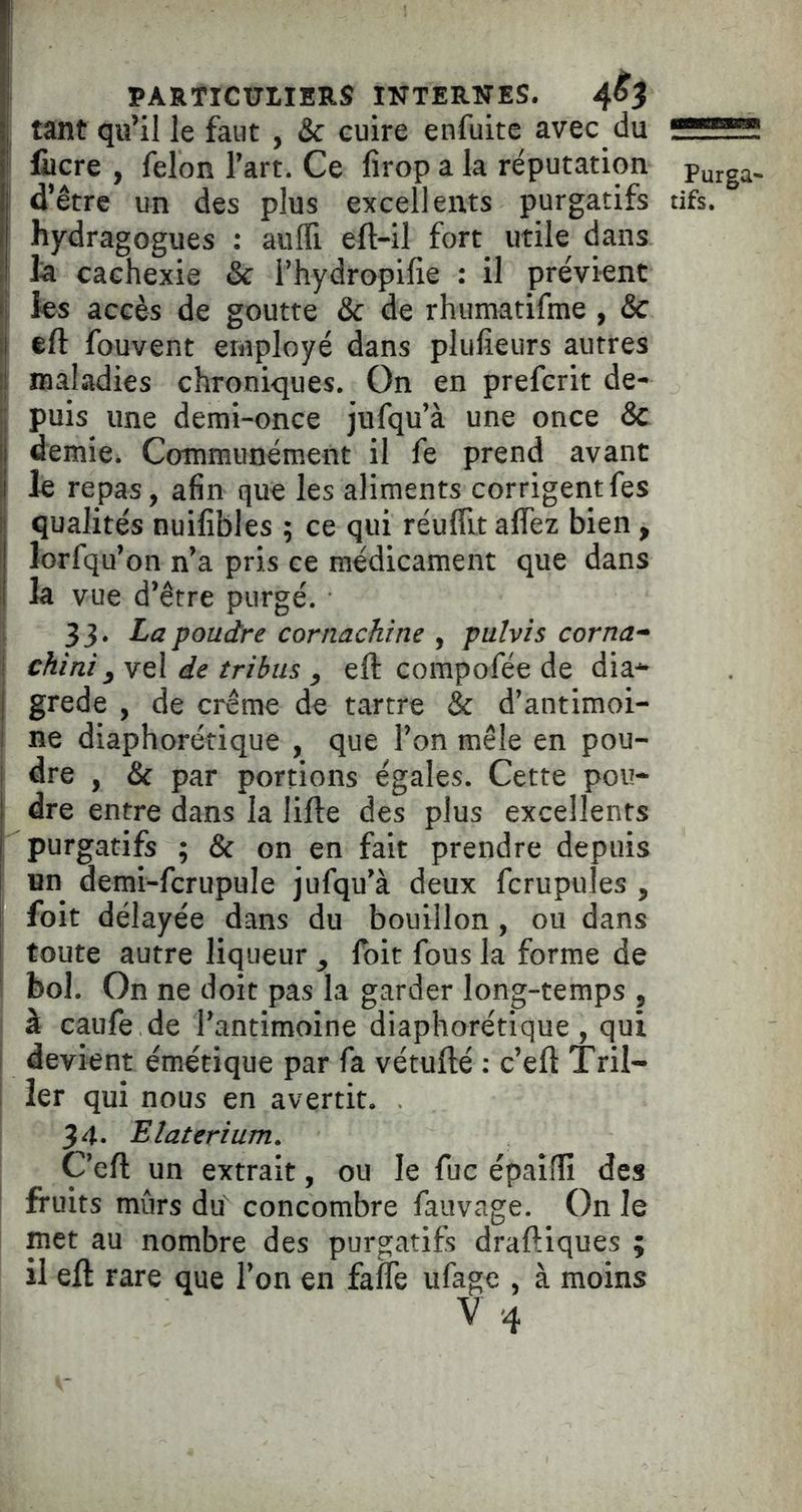 ^ tant qu’il le faut , & cuire enfuitc avec du ' fiicre , félon l’art. Ce firop a la réputation i d’être un des plus excellents purgatifs hydragogues : auffi eft-il fort utile dans la cachexie & i’hydropilie : il prévient ! les accès de goutte & de rhumatifme, &c efl: fouvent employé dans plufieurs autres : maladies chroniques. On en prefcrit de- puis une demi-once jufqu’à une once & demie. Communément il fe prend avant le repas, afin que les aliments corrigentfes qualités nuifibles ; ce qui réuffit affez bien, lorfqu’on n’a pris ce médicament que dans la vue d’être purgé. 1 33. La poudre cornachine , pulvis corna- j chini yveX de tribus, eft compofée de dia* grede , de crème de tartre & d’antimoi- ne diaphorétique , que l’on mêle en pou- dre , & par portions égales. Cette pou- i dre entre dans la lifte des plus excellents ; purgatifs ; & on en fait prendre depuis un demi-fcrupule jufqu’à deux fcrupules , foit délayée dans du bouillon, ou dans toute autre liqueur , foit fous la forme de bol. On ne doit pas la garder long-temps , à caufe de l’antimoine diaphorétique , qui i devient émétique par fa vétufté ; c’eft Tril- I ier qui nous en avertit. 34- Elaterium. C’eft un extrait, ou le fuc épailfi des I fruits mûrs du' concombre fauvage. On le met au nombre des purgatifs draftiques ; il eft rare que l’on en faflè ufagc , à moins V-4