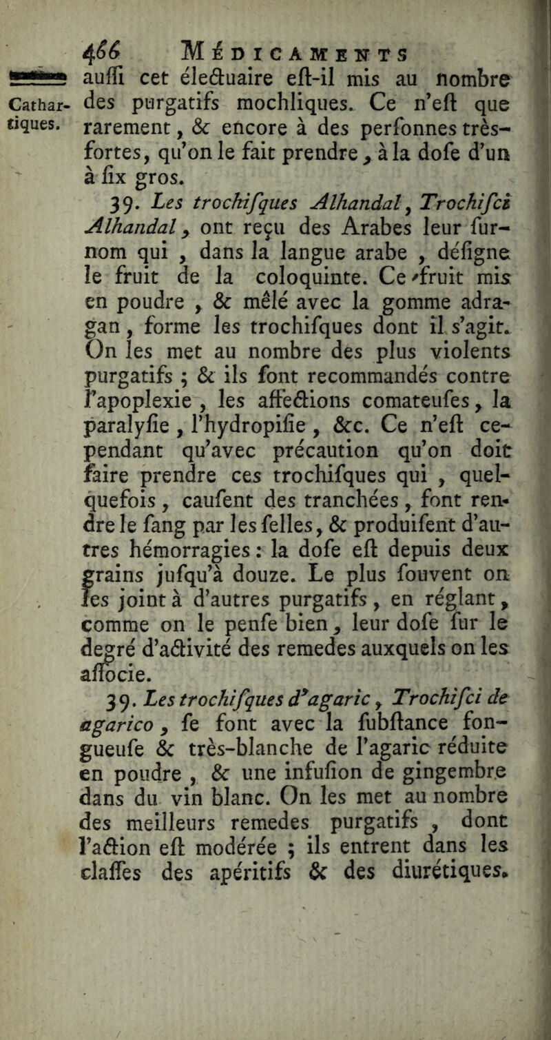 g**»» auffi cet éleduaire eft-il mis au nombre Cathar- des purgatifs mochliques. Ce n’eft que tiques, rarement, & encore à des perfonnes très- fortes, qu’on le fait prendre , à la dofe d’un à fîx gros. 39. Les trockifques Alhandal, Trochifcs Alhandal y ont reçu des Arabes leur fur- nom qui , dans la langue arabe , défigne le fruit de la coloquinte. Ce /fruit rais: en poudre , & mêlé avec la gomme adra- gan, forme les trochifques dont il s’agit. On les met au nombre des plus violents purgatifs ; & ils font recommandés contre l’apoplexie , les affedions comateufes, la paralyfie , l’hydropifie , &c. Ce n’eft ce- pendant qu’avec précaution qu’on doit faire prendre ces trochifques qui , quel- quefois , caufent des tranchées , font ren- dre le fang par les felles, & produifent d’au- tres hémorragies : la dofe eft depuis deux grains jufqu’à douze. Le plus fouvent on les joint à d’autres purgatifs , en réglant, comme on le penfe bien, leur dofe fur le degré d’adivité des remedes auxquels on les aflocie. 39. Les trochifques d*agaric y Trochifci de agarico, fe font avec la fubftance fon- gueufe & très-blanche de l’agaric réduite en poudre , & une infufion de gingembre dans du vin blanc. On les met au nombre des meilleurs remedes purgatifs , dont l’adion eft modérée ; ils entrent dans les clalTes des apéritifs & des diurétiques.