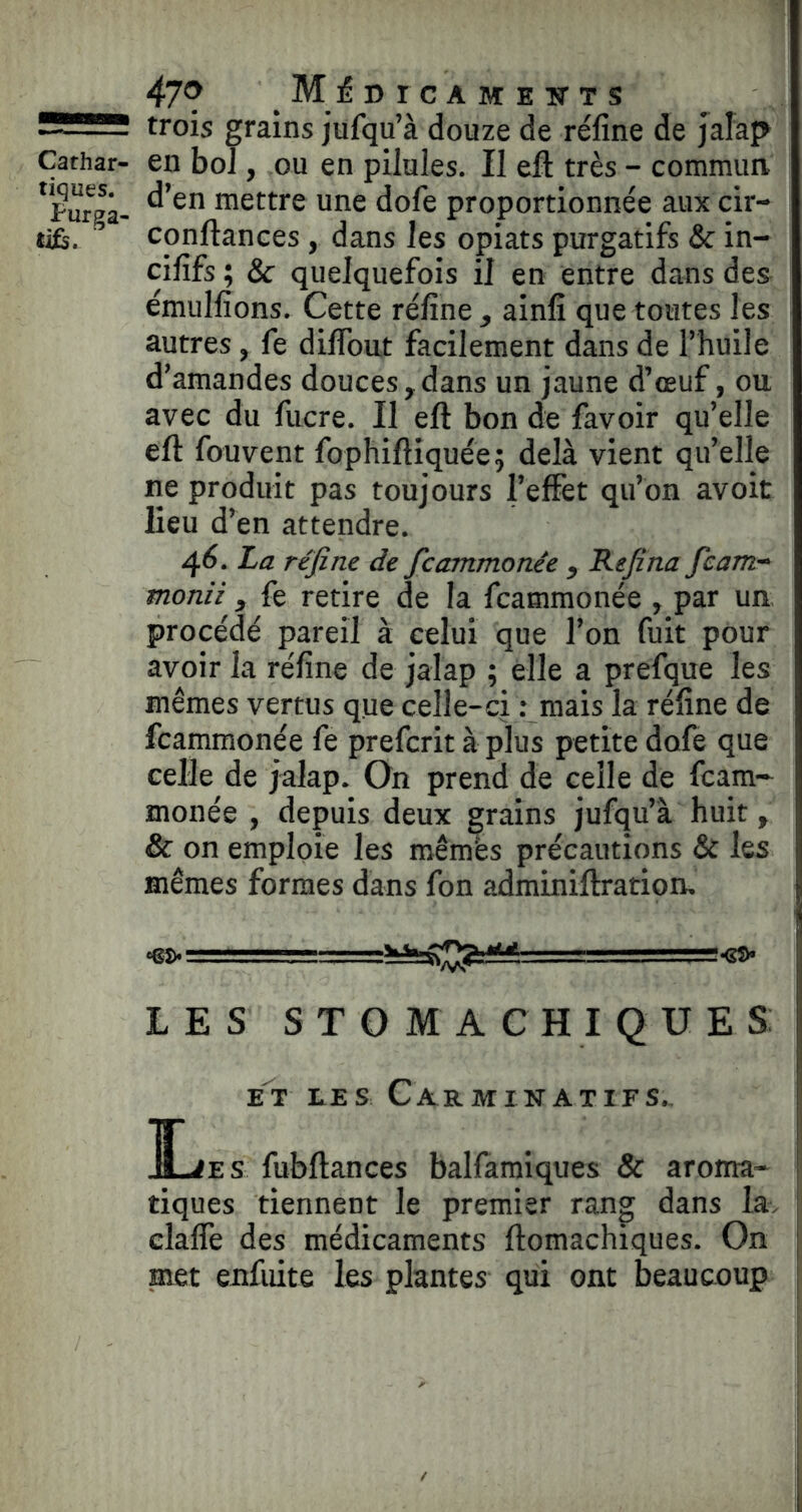 Cathar- tiques. Purga- tif. 479 M 1? D rc A M E W T s trois grains jufqu’à douze de réfine de jaîap en boT, ou en pilules. Il eft très - commun, d’en mettre une dofe proportionnée aux cir- conftances, dans les opiats purgatifs & in- cififs ; & quelquefois il en entre dans des émulfions. Cette réfine, ainfi que toutes les autres, fe diflbut facilement dans de l’huile d’amandes douces, dans un jaune d’œuf, ou avec du fucre. Il eft bon de favoir qu’elle eft fouvent fophiftiquée ; delà vient qu’elle ne produit pas toujours l’effet qu’on avoit lieu d’en attendre. 46. La réfine de ficammonée , Refina fcam- monii , fe retire de la fcammonée , par un procédé pareil à celui que l’on fuit pour avoir la réfine de jalap ; elle a prefque les mêmes vertus que celle-ci : mais la réfine de fcammonée fe prefcrit à plus petite dofe que celle de jalap. On prend de celle de fcam- monée , depuis deux grains jufqu’à huit, & on emploie les roêmès précautions & les mêmes formes dans fon adminiftration, •Sî»- LES STOMACHIQUES: ET LES CarMINATIFS. Î^ES fubftances baHamiques & aroma- tiques tiennent le premier rang dans la, clafle des médicaments ftomachiques. On met enfuite les plantes qui ont beaucoup
