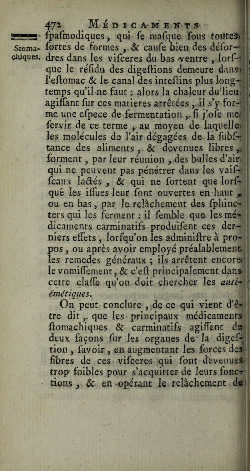 472- _ M i. D I C A- M E N’ T S- fpafmodiques, qui fe mafque fous toutes? ' , Stoma- fortes de formes caufe bien des défor— , chiques, dres dans les vifceres du bas ^ventre , lorf— , que le réfidu des digeftions demeure dans( ] l’eftomac & le canal des inteilins plus long--^^ j temps qu’il ne faut ; alors la chaleur du'lieu- , agiflànt fur ces matières arrêtées , il s’y for-: | me une efpece de fermentation ,, fi j’ofe me.- l] fervir de ce terme , au moyen de laquelle.- les molécules de l’air dégagées de la fubf- |; tance des aliments & devenues libres,, I forment, par leur réunion , des bulles d’air, j qui ne peuvent pas pénétrer dans les vaif- i féaux ladés , & qui ne forteat que lorf-r que les iflues leur font ouvertes en haut „ ou. en bas, par le. relâchement des fphinc- ters qui les ferment : il femble. que les mé- dicaments carminatifs produifent ces der- niers effets , lorfqu’on les adminiftre à pro- pos , ou après avoir employé préalablement les remedes généraux ; ils arrêtent encore le vomiflèment, & c’eft principalement dans ^ cette claflè qu’on doit chercher les anti- - émétiques. On peut conclure , de ce qui vient d’ê-» tre ditque les principaux médicaments llomachiques & carminatifs agiflent de deux façons fur les organes de la digeP tion , favoir , en augmentant les forces des fibres de ces vifceres qui font devenues trop foibles pour s’acquitter de leurs fonc-r tiens en opérant le.relâchement de: