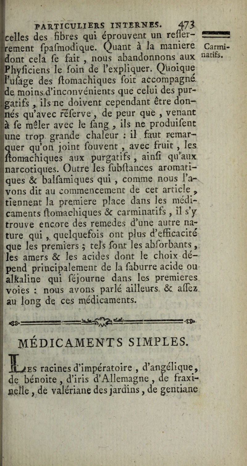 Icelles des fibres qui éprouvent un reffer- —'i ffement fpafmodique. Quant à la maniéré Canni- jjdont cela fe fait , nous abandonnons aux natifs. IPhyficiens le foin de l’expliquer. Quoique !|l’ufage des ftomachiques foit accompagné. ; de moins d’inconvénients que celui des pur- i gatifs , ils ne doivent cependant être don- î'nés qu’avec feferve , de peur qufe , venant là fe mêler avec le fang , ils ne produifent !une trop grande chaleur ; il faut remar- quer qu’on joint fouvent , avec fruit, les jiftomachiques aux purgatifs , ainfî qu’aux narcotiques. Outre les fubftances aromati- ques & balfamiques qui , comme nous l’a- vons dit au commencement de cet article , tiennent la première place dans les médi- caments ftomachiques & carminatifs , il s y trouve encore des remedes d’une autre na- ture qui quelquefois ont plus d’efficacité que les premiers j tels forrt les abforbants , les amers & les acides dont le choix dé- pend principalement de la faburre acide ou alkaline qui féjourne dans les premières voies t nous avons parlé ailleurs, &. affez au long de ces médicaments. MÉDICAMENTS SIMPLES. ir^F.s racinesd’impératoire , d’angélique, de. bénoite , d’iris d’Allemagne , de fraxi- nelle , .de valériane des jardins, de gentiane I