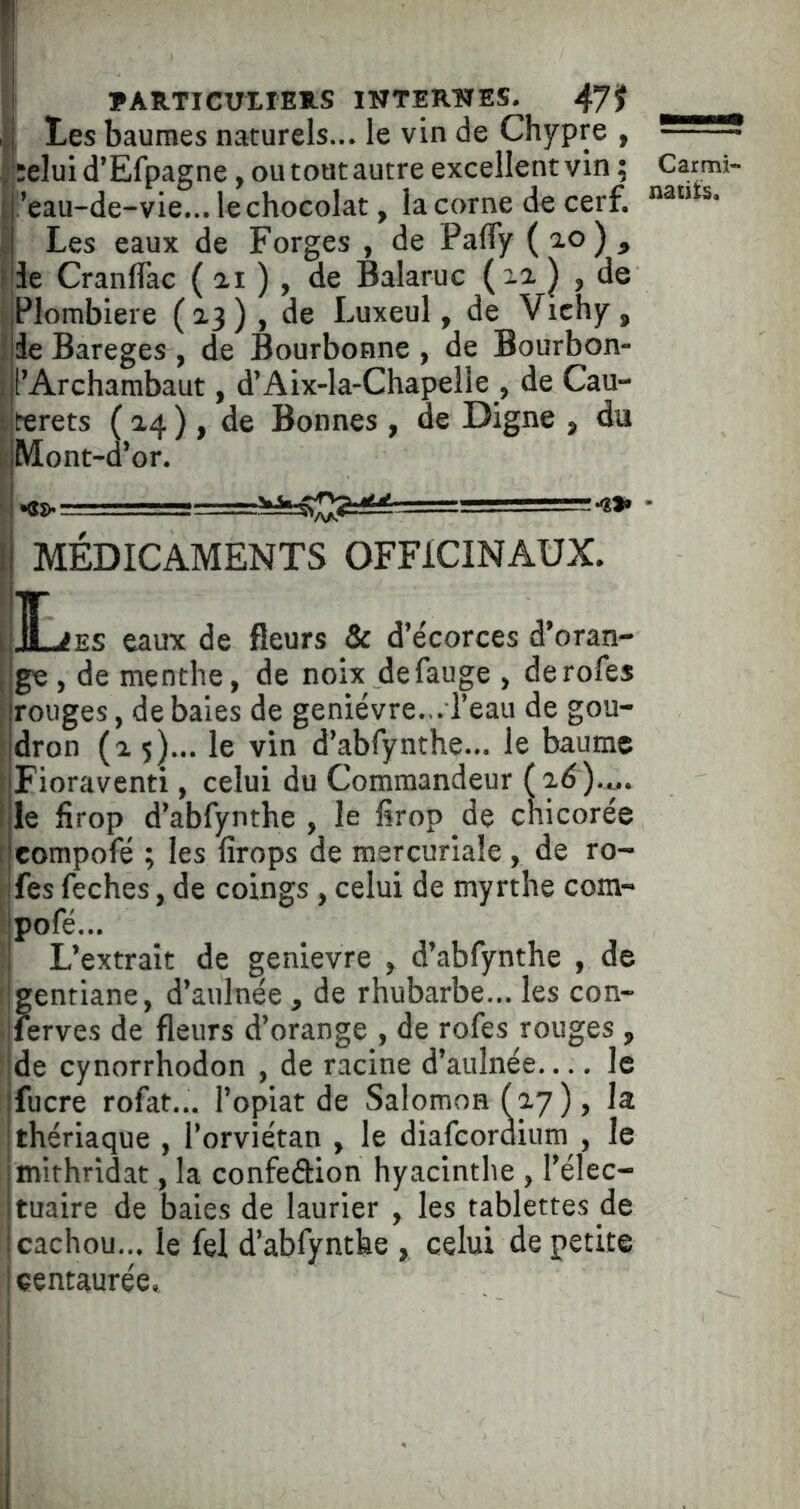 ! ?AIlTICUXrE*.S INTEKÎÏES. 47jf tes baumes naturels... le vin de Chypre , j :elui d’Efpagne, ou tout autre excellent vin ; Carmi- t !’eau-de-vie... le chocolat, la corne de cerf. : Les eaux de Forges , de PalTy (ao), Ide Cranlfac ( ai ) , de Balaruc , de I Plombiere (2.3), de Luxeul, de Vichy, i de Bareges , de Bourbonne , de Bourbon- I l’Archambaut, d’Aix-la-Chapelle , de Cau- ‘Jterets ( 2,4 ) , de Bonnes , de Digne , du K Mont-d’or. I MÉDICAMENTS OFFICINAUX. 1 ]LiES eaux de fleurs & d’écorces d’oran- i ge , de menthe, de noix defauge , derofes \ rouges, de baies de genièvre... l’eau de gou- j dron (2,5)... le vin d’abfynthe... le baume nFioraventi, celui du Commandeur (ad).t.. tile firop d’abfynthe , le firop de chicorée f eompofé ; les firops de mercuriale , de ro- fes feches, de coings , celui de myrthe com- ipofé... L’extrait de genievre , d’abfynthe , de I gentiane, d’aulnée , de rhubarbe... les con- ferves de fleurs d’orange , de rofes rouges , de cynorrhodon , de racine d’aulnée— le fucre rofat... l’opiat de Salomon (ay), la thériaque , l’orviétan , le diafcordium , le mithridat, la confeâiion hyacinthe , l’élec- tuaire de baies de laurier , les tablettes de cachou... le fel d’abfynthe , celui de petite centaurée,