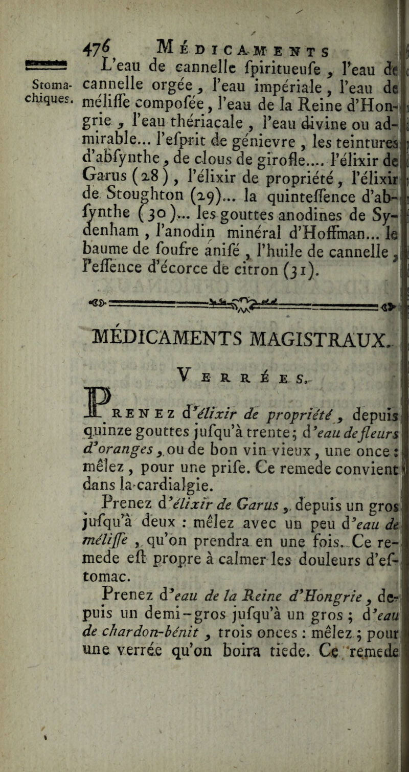 47^^ Médicaments i L eau de cannelle fpiritueufe y Peau de Sroma- cannelle orgée y Peau impériale Peau de chiques, nielifle compofée, Peau de la Reine d’Hon-- grie y Peau theriacale , Peau divine ou ad-^ mirable... Pefprit de génievre , les teintures: a’abfynthe y de clous de girofle.... Pélixir dc; Garus (2.8) , Pélixir de propriété , Pélixir de Stoughton (29)... la quinteflence d’ab- ^nthe (30).., les gouttes anodines de Sy- denham , Panodin minéral d’Hoffman... le baume de foufre anifé ^ Phuile de cannelle ,1 Peffence d’écorce dé citron (31). MÉDICAMENTS MAGISTRAUX. V E R R É E S, IP^RE NEZ à^élixir de propriété y depuis quinze gouttes jufqu’à trente; eau de fleurs d^oranges ^.ou de bon vin vieux, une once : mêlez , pour une prife. Ce remede convient dans la^cardialgie. Prenez élixir de Garus y, depuis un gros jufqffâ deux ; mêlez avec un peu ài^'eau de méliffe , qu’on prendra en une fois. Ce re- mede eft propre à calmer les douleurs d’ef- tomac. Prenez àé^eau de la Reine d^Hongrie y dc*^ puis un demi-gros jufqu’à un gros ; d^eau\ de cliardon-bénit y trois onces ; mêlez ; poiirj une verré.e qu’on boira tiede. Ce ‘répiede