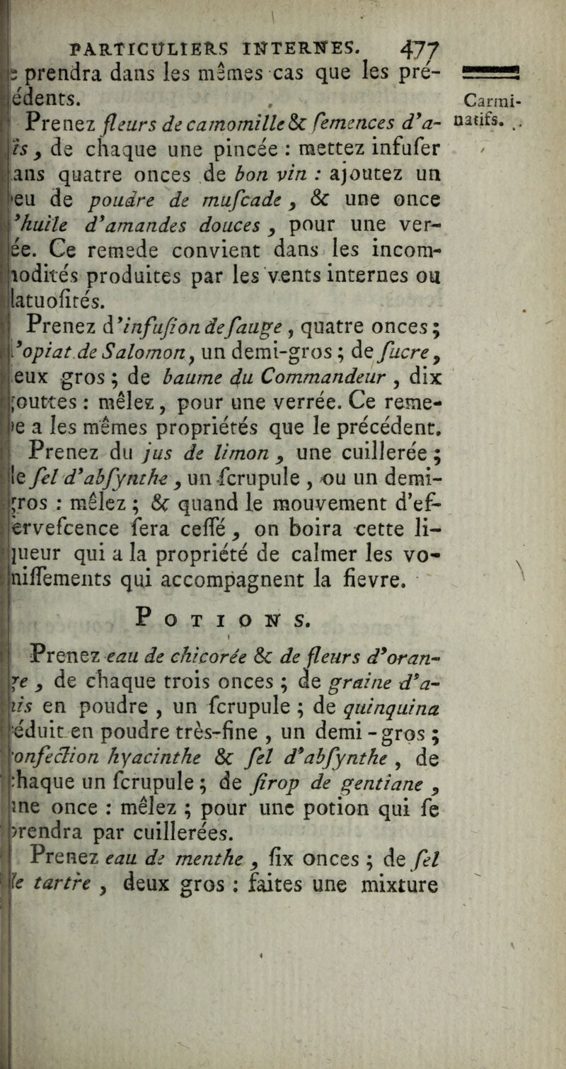 P ■ PARTICULIERS lîîTERTÎES. 477 prendra dans les mêmes cas que les pré- “üüïïS |édents. , Carmi- PvQnQi fleurs de camomilleSc femences natifs. . , h y de chaque une pincée ; mettez infufer i ans quatre onces de bon vin : ajoutez un • 'eu de poudre de mufcade y & une once ï ^huile d^amandes douces y pour une ver- ; ée. Ce remede convient dans les incom- î lodités produites par les vents internes ou î latuofités. ». Prenez d ^infufion defauge, quatre onces ; ^Yopiat de Salomon^ un demi-gros ; de fucrey il eux gros ; de baume du Commandeur , dix L'outtes : mêlez, pour une verrée. Ce reme- !pe a les mêmes propriétés que le précédent. Il Prenez du jus de limon y une cuillerée ; ‘île fel d^abfynthe y un fcrupule , ou un demi- i jros : mêlez ; Sc quand le mouvement d’ef- \ èrvefcence fera ceffé y on boira cette li- f lueur qui a la propriété de calmer les vo* i nilTemeiits qui accompagnent la fievre. P O T I O isr s. Prenez eau de chicorée & de fleurs d^oran- re y de chaque trois onces ; de graine d^a- lis en poudre , un fcrupule ; de quinquina eduit en poudre très-fine , un demi-gros ; ronfeclion hyacinthe & fel d^abfynthe ^ de rhaque un fcrupule ; de firop de gentiane y \ me once : mêlez ; pour une potion qui le i )rendra par cuillerées. I Prenez eau de menthe y fix onces ; de /^/ I le tartre , deux gros : faites une mixture
