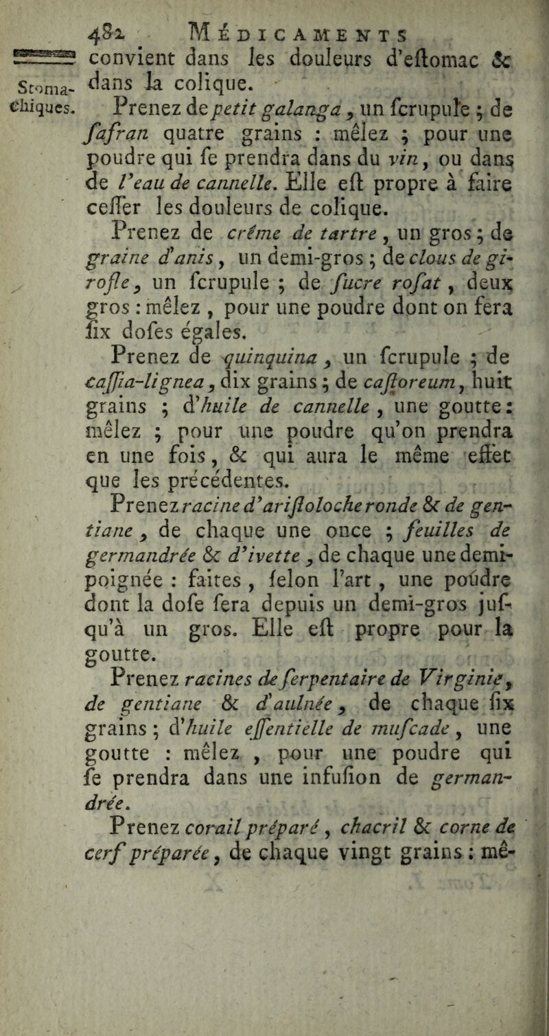 convient dans les douleurs d’eftomac Sc Stoma- colique. chiques. Prenez de petit galanga ^ un ferupuîe ; de fafran quatre grains : mêlez ; pour une poudre qui fe prendra dans du vin y ou dans de Veau de cannelle. Elle efl: propre à faire celTer les douleurs de colique. Prenez de crème de tartre , un gros ; de graine dÜanis, un demi-gros ; de clous de gi- rofle ^ un fcrupiile ; de fucre rofat y deux gros : mêlez , pour une poudre dont on fera lîx dofes égales. Prenez de quinquina ^ un ferupuîe ; de taffia-lignea y dix grains ; de cajîoreumy huit grains ; à'huile de cannelle , une goutte : mêlez ; pour une poudre qu’on prendra en une fois, & qui aura le même eftet que les précédentes. Vrtï\tzracined^arijlolocheronde & de gen- tiane y de chaque une once ; feuilles de germandrée & d^ivette y de chaque une demi- poignée : faites , félon l’art , une poudre dont la dofe fera depuis un demi-gros juf- qu’à un gros. Elle eft propre pour la goutte. Prenez racines de ferpentaire de Virginie y de gentiane & d'aulnée y de chaque fix grains ; à'huile ejfentielle de mufeade , une goutte : mêlez , pour une poudre qui fe prendra dans une infufion de german- drée. Prenez corail préparé, chacril &c corne de cerf préparée y de chaque vingt grains ; mê-