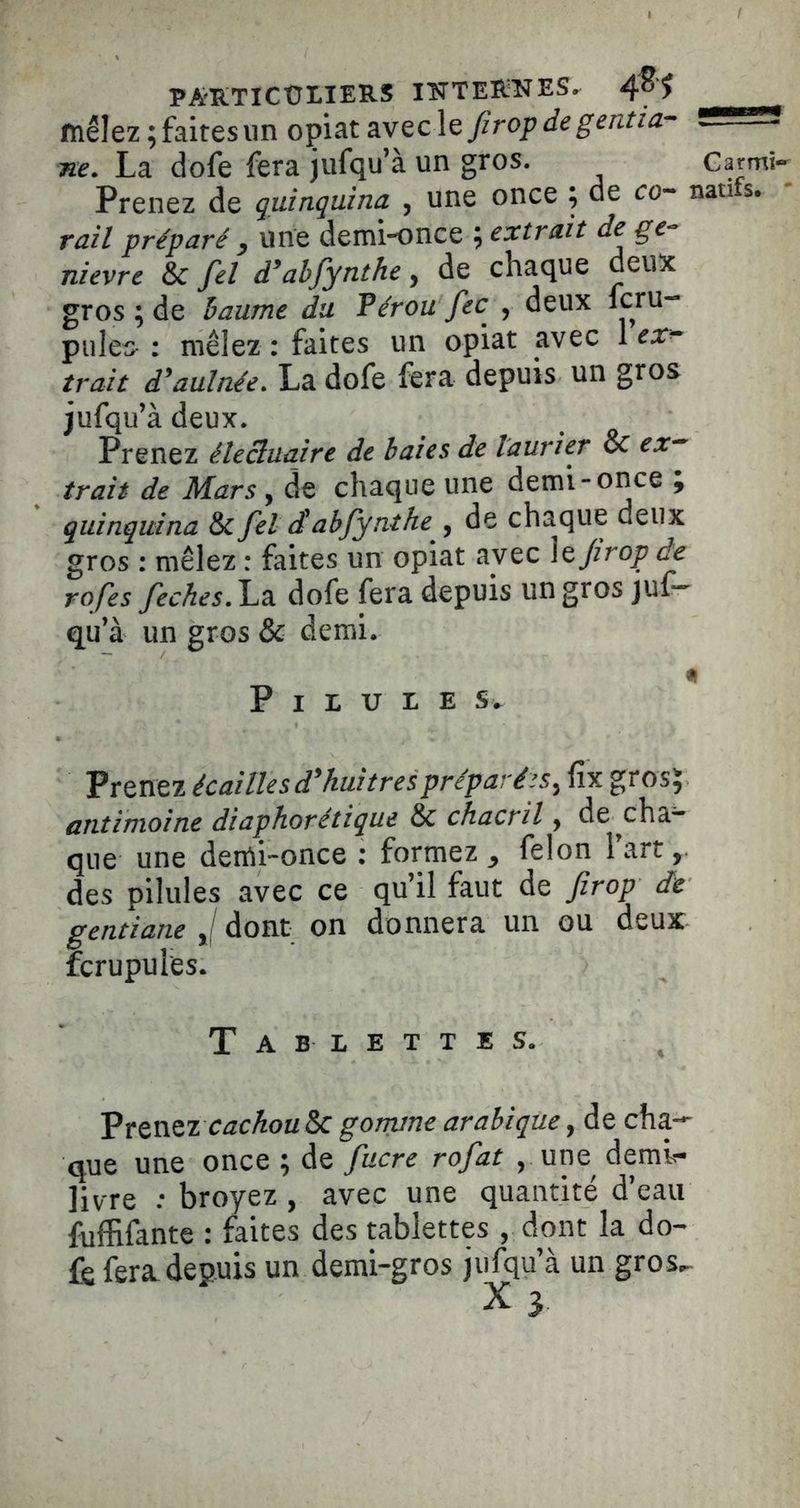 PARTICÜI.IERS INTERNES. mêlez ; faites un opiat firop de gentia- ne. La dofe fera jufqu’à un gros. Prenez de quinquina , une once ; de co- rail préparé y une demionce ; extrait de ge-^ nievre & fel d*ahfynthe, de chaque deux gros ; de baume du Pérou fec , deux fcru- pules : mêlez : faites un opiat avec 1 ex^ trait d^aulnée» La dofe fera depuis un gros jufqu’à deux. Prenez élecluaire de baies de laurier & ex^ trait de Mars, de chaque une demi-once ; quinquina & fet clahfynthe ,^ de chaque deux gros : mêlez : faites un opiat avec \tJirop de rofes feches.\^2i dofe fera depuis un gros juf^ qu’à un gros & demi. Pilules. Prenez écailles d^ hui très préparées ^ fix grosj antimoine diaphorétique & chacril y de^cha* que une derti~once : formez y félon 1 art, des pilules avec ce qu’il faut de firop de gentiane J dont on donnera un ou deux fcrupules. Tablettes. VtcnQZ cachou&c gorrune arabique, de cha- que une once ; de fucre rofat , une demi- livre : broyez , avec une quantité d’eau fuffifante : faites des tablettes , dont la do- fe fera depuis un demi-gros jufqu’à un gros^ X 3