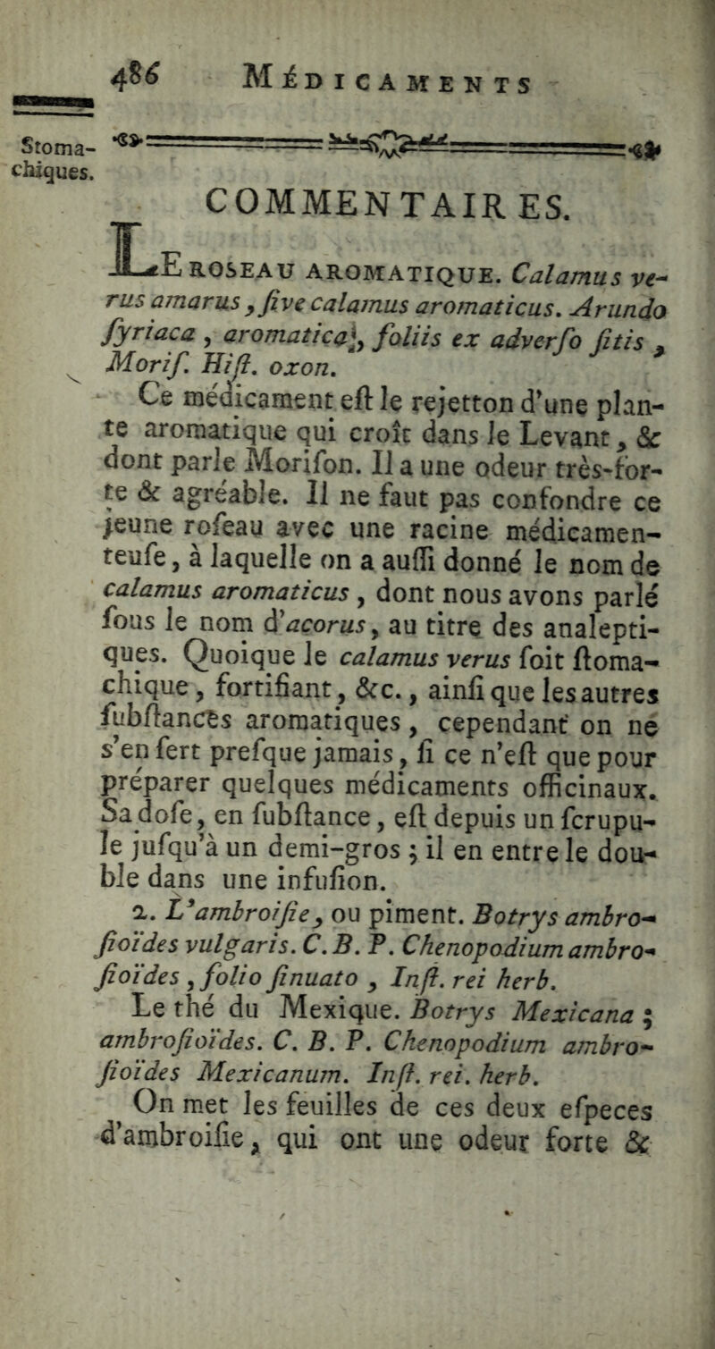 Stoma- —=.—— < .^j|> chigues. COMMENTAIR ES. I^E ROSEAU AROMATIQUE. Calamus Vi- rus amarus ,Jive calamus aromaticus. Arundo fyriaca , aromatica\y faliis ex adverfo Citis , ^ Morif. ma. oxon. ^ ^ Ce médicament eft le rejetton d’une plan- te aromatique qui croît dans le Levant, Sc dont parle Morifon. Il a une odeur très-tbr- te & agréable. 11 ne faut pas confondre ce >eune rofeay avec une racine médicamen- teufe, à laquelle on a aufli donné le nom de calamus aromaticus, dont nous avons parlé fous le nom ^açorusy au titre des analepti- ques. Quoique le calamus verus foit lloma- chique, fortifiant, &c., ainfi que les autres fubftancts aromatiques, cependant on né s’enfert prefque jamais, fi ce n’eft que pour préparer quelques médicaments officinaux. Sa dofe, en fubftance, eft depuis un fcrupu- le jufqu’à un demi-gros ; il en entre le dou- ble dans une infufion. a. L’ambroijîe, ou piment. Botrys ambra- fio'ides vulgaris. C.B. P. Chenopodiumambro- fioïdes y folio finuato , In fi. rei fier b. Le thé du Mexique. Botrys Mexicana ; ambrojioïdes. C. B. P. Chenopodium ambro- Jioïdes Mexicanum. Infi. rei. herb. On met les feuilles de ces deux efpeces d’ambroifie, qui ont une odeur forte &