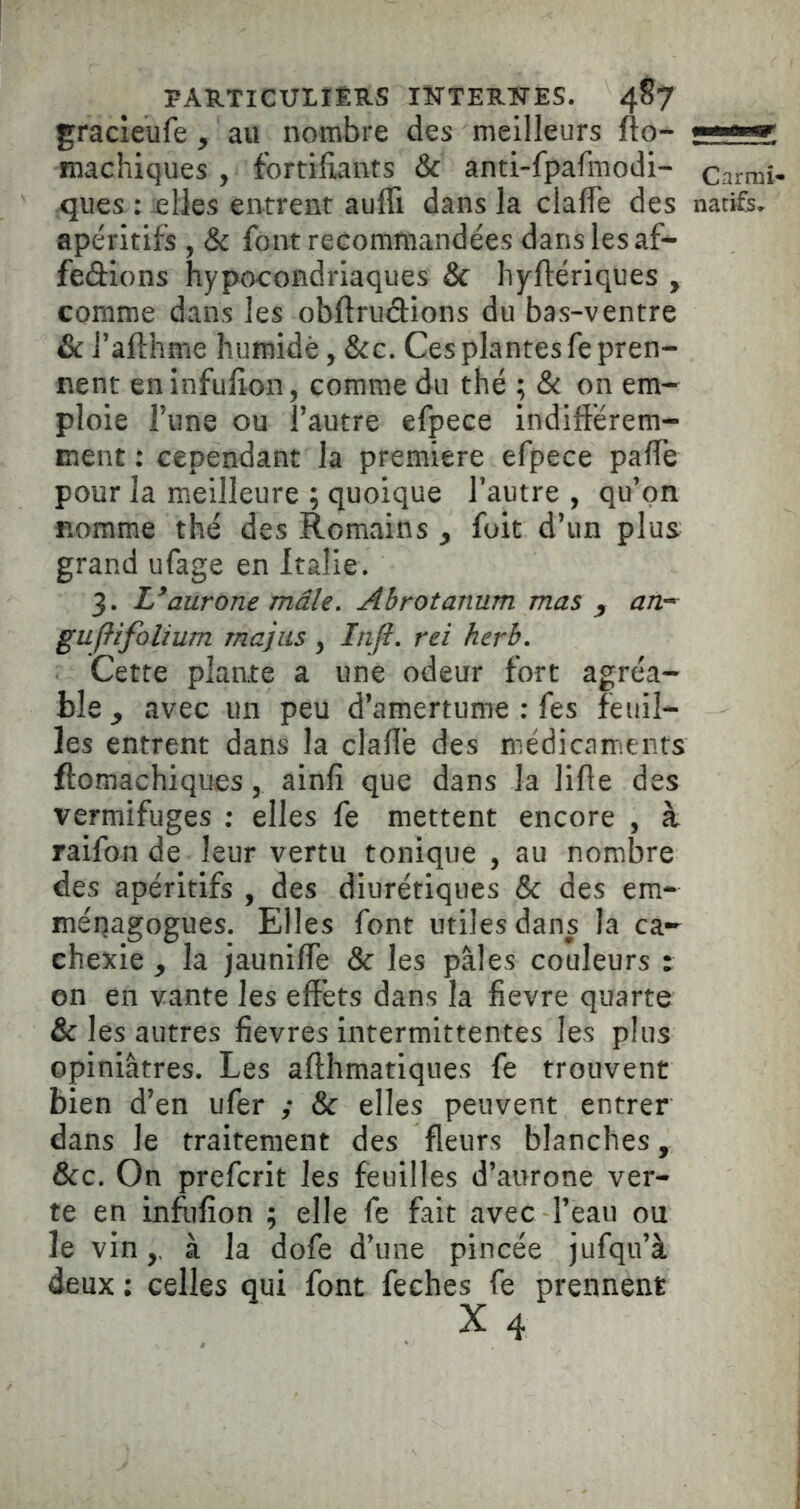 gracieufe, au nombre des meilleurs fto- fïïachiques , fortifiants & anti-fpafmodi- carmî- qiies : ^lies entrent auffi dans la clafle des natifs, apéritifs , & font recommandées dans les af- fedions hypocondriaques Sc liyftériques y comme dans les obftrudions du bas-ventre & l’afthme humide, &c. Ces plantes fe pren- nent eninfufion, comme du thé ; & on em- ploie Tune ou fautre efpece indiftérem- ment : cependant la première efpece pafle pour la meilleure ; quoique Tautre , qu’on nomme thé des Romains y fuit d’un plus grand ufage en Italie. 3. Uaurone mâle» Ahrotanum mas y anr- gujlifolium rnajiis , In(l. rei herb. Cette plante a une odeur fort agréa- ble y avec un peu d’amertume : fes feuil- les entrent dans la clafle des médicaments ftomachiques, ainfi que dans la lifle des vermifuges : elles fe mettent encore , à raifon de leur vertu tonique , au nombre des apéritifs , des diurétiques & des em- ménagogues. Elles font utiles dans la ca- chexie^ la jaunifle & les pales couleurs : on en vante les effets dans la fievre quarte & les autres fievres intermittentes les plus opiniâtres. Les afthmatiques fe trouvent bien d’en ufer ; & elles peuvent entrer dans le traitement des fleurs blanches, &c. On prefcrit les feuilles d’aurone ver- te en infufîon ; elle fe fait avec l’eau ou le vin,, à la dofe d’une pincée jufqii’à deux : celles qui font feches fe prennent