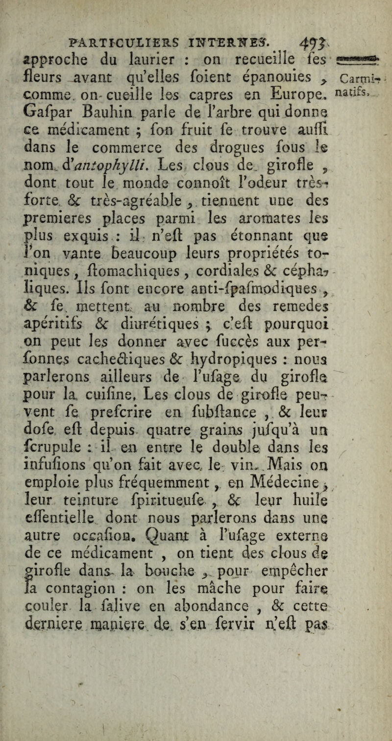 PART^CUIIERS IWTERTÎEÎ. approche du laurier : on recueille fss fleurs avant qu’elles foient épanouies , carmir comme, on- cueille les câpres en Europe, natifs. Gafpar Bauhin parle de l’arbre qui donne ce médicament ; fon fruit fe trouve aufli dans le commerce des drogues fous le nom. ^anîophylli. Les- clous de girofle , dont tout le monde connoît Fodeur très-! forte, & très-agréable , tiennent une des premières places parmi les aromates les plus exquis .• il n’eft pas étonnant que 1*011 vante beaucoup leurs propriétés to- niques , ftomachiques, cordiales & cépha? liques. Ils font encore anti-fpafmodiques , & fe, mettent au nombre des remedes apéritifs & diurétiques c’eft pourquoi on peut les donner avec fuccès aux per- fonnes cachediques & hydropiques : nous parlerons ailleurs de l’ufage du girofle pour la cuifine, Les clous de girofle peu- vent fe prefcrire en fubftance , & leur dofe efl depuis quatre grains jufqu’à un fcrupule : il en entre le double dans les infufions qu’on fait avec, le vin, . Mais on emploie plus fréquemment, en Médecine ^ leur teinture fpiritueufe , & leur huile elfentielle dont nous parlerons dans une autre occafion. Quant à l’ufage externe de ce médicament , on tient des clous de girofle dans-la bouche pour empêcher la contagion : on les mâche pour faire couler la fâlive en abondance , & cette dfirniere njapiçre. de, s’en fervir n’eft pas
