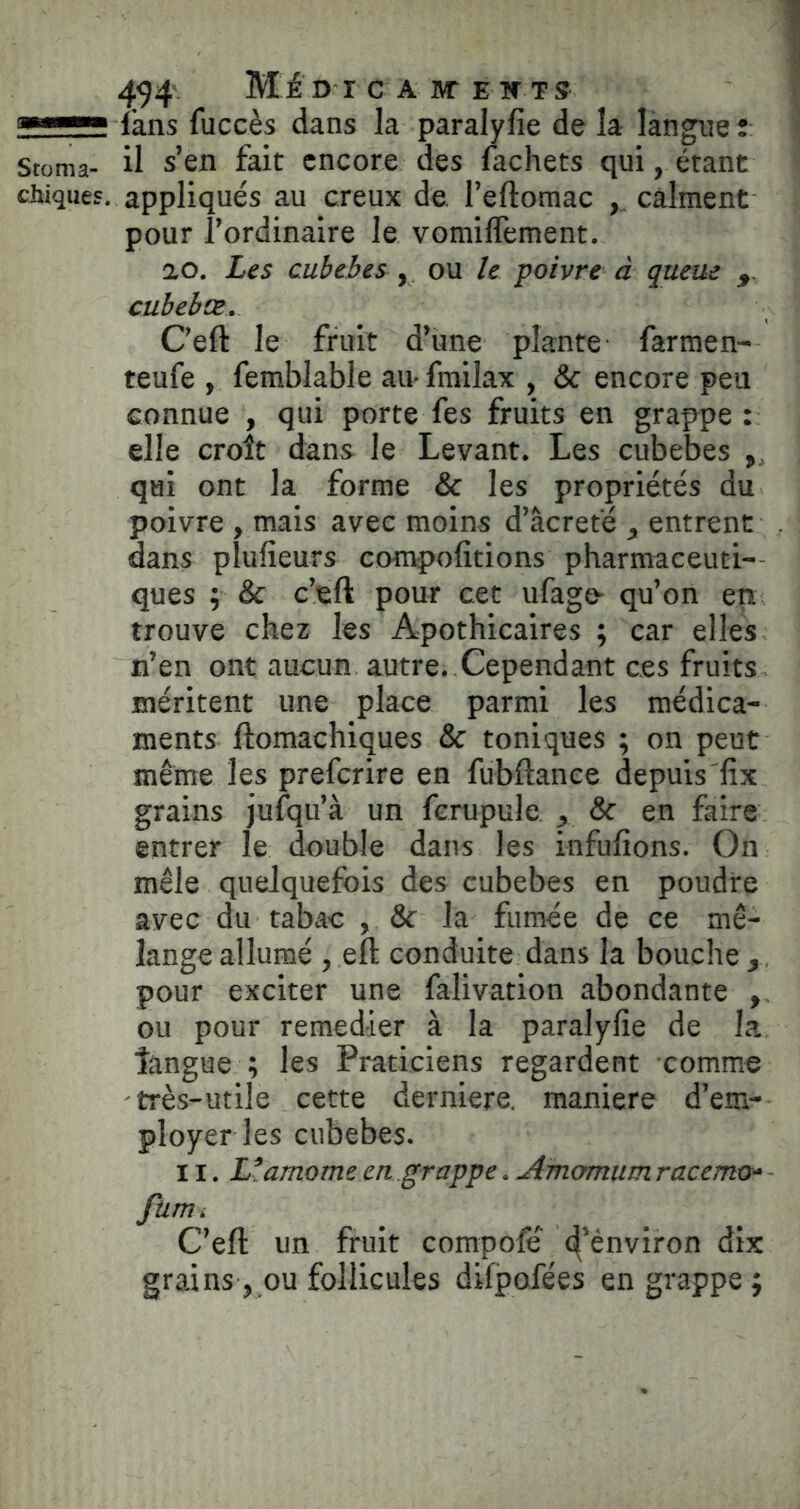 —■ fans fuccès dans la paralyfie de la langue : Stoma- il s’en fait encore des fachets qui, étant chiques, appliqués au creux de. l’eftomac ,, calment pour l’ordinaire le vomiffement. ao. Les euhebes , ou le poivre à queue cubelæ. Ceft le fruit d’une plante farmen- teufe , femblable au frailax , & encore peu connue , qui porte fes fruits en grappe: elle croît dans le Levant. Les cubebes , qui ont la forme & les propriétés du poivre , mais avec moins d’âcreté , entrent dans pîufieurs compofitions pharmaceuti- ques ; & c’eft pour cet ufago^ qu’on en trouve chez les Apothicaires ; car elles n’en ont aucun autre. Cependant ces fruits méritent une place parmi les médica- ments ftomachiques & toniques ; on peut même les preferire en fubftance depuis'fix grains jufqu’à un fcrupule , & en faire entrer le double dans les infufions. On mêle quelquefois des cubebes en poudre avec du tabac , & la fumée de ce mé- lange allumé , eft conduite dans la bouche,, pour exciter une falivation abondante ou pour remedier à la paralyfie de la tangue ; les Praticiens regardent comme très-utile cette derniere. maniéré d’em- ployer les cubebes. 11. L’amome eti grappe. Amomum racemo- fum. C’eft un fruit compofë' d’ênviron dix grains, ou follicules difpofées en grappe;