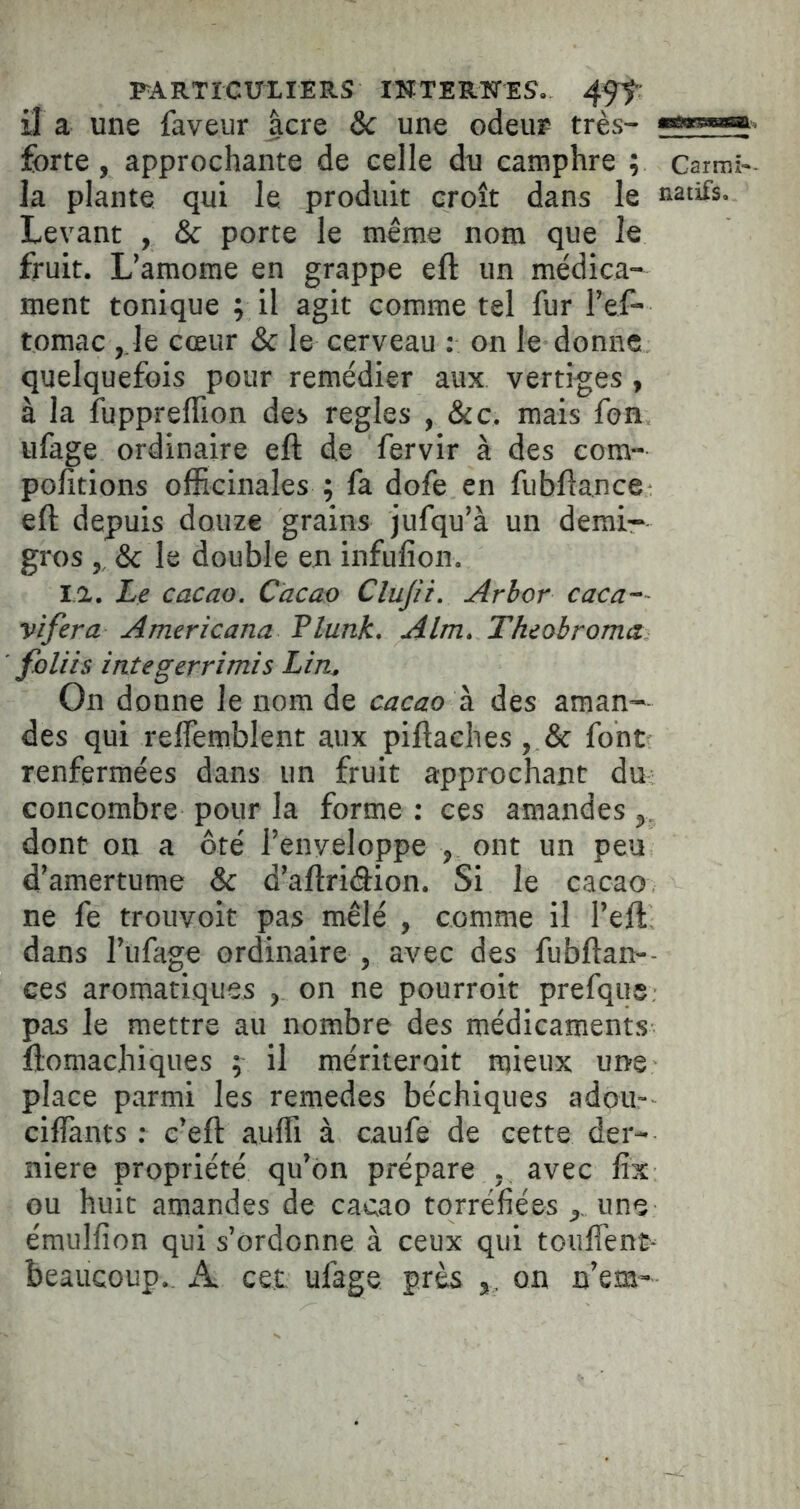 PARTÏGUXIERS INTERKrES. 4ff: il a une faveur âcre Sc une odeur très- forte, approchante de celle du camphre ; Carmî- la plante qui le produit croît dans le natifs. Levant , & porte le même nom que le fruit. L’amome en grappe ell un médica- ment tonique ; il agit comme tel fur l’ef- tomac ,1e cœur ôc le cerveau : on le donne quelquefois pour remédier aux vertiges , à la fuppreflion des réglés , &c. mais fon ufage ordinaire eft de fervir à des com- polîtions officinales ; fa dofe en fubflance eft depuis douze grains jufqu’à un demi- gros , & le double en infufion. la. Le cacao. Cacao Clujîi. Arhor caca-~ vifera Americana Flunk. Alm. Theobroma. foliis integerrimis Lin. On donne le nom de cacao à des aman- des qui relfemblent aux piftaches , & font renfermées dans un fruit approchant du concombre pour la forme : ces amandes dont on a ôté l’enveloppe , ont un peu d’amertume & d’aflriâion. Si le cacao ne fe trouvoit pas mêlé , comme il l’eft dans l’ufage ordinaire , avec des fubftan-- ces aromatiques , on ne pourroit prefqiis: pas le mettre au nombre des médicaments liomachiques ; il mériterait mieux ui>e place parmi les remedes béchiques adou- ciffiants ; c’eft auffi à caufe de cette der- nière propriété qu’on prépare , avec fîx ou huit amandes de cacao torréfiées ,, une émulfion qui s’ordonne à ceux qui touffenc- beaucoup., iL cet ufage près on n’em-