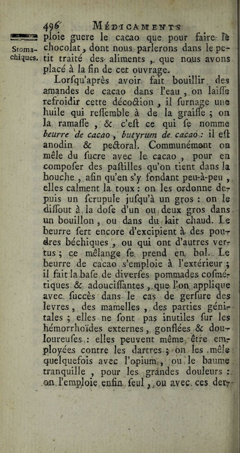 49^ MiD’I CA IVt EW T'S ploie guere le cacao que pour fairer îà Stoma- chocolat, dont nous parlerons dans le pe- chiques. tit traité des- aliments ,, que naus avons placé à la fin de cet ouvrage- Lorfqu’après avoir, fait bouillir. de.s amandes de cacao dans l’eau , on laifle refroidir cette décodion , il fumage une huile qui refferable à de la graillé ; on la raraafle , c’eft ce qui fe nomme beurre de cacao y butyrum de. cacao : il eft anodin & pedoral. Communément on mêle du fucre avec le cacao , pour en compofer des paftilles qu’on tient dans la bouche , afin qu’en s’y fondant peu-à-peu , elles calment la- toux ; on les ordonne der puis un fcrupule jufqu’à un gços : on le diffout à. la dofe d’un ou < deux gros dans un bouillon , ou dans du kit chaud. Le beurre fert encore d’excipient à des pour dres béchiques , ou qui ont d’autres verr tus ; ce mélange fe, prend en bol. Le beurre de cacao s’emploie à l’extérieur ; il faitlabafe.de diverfes pommades cofmér tiques & adouciflantes , .que-l’on applique avec, fuccès dans le cas de gerfure des îevres, des mamelles , des parties génlr taies ; elles ne font pas inutiles fur les hémorrhoïdes externesgonflées & dou-i- loureufes.: elles peuvent même, être emr ployées contre les dartres ; on les .mêJ® quelquefois avec l’opium., ou le baume tranquille , pour les grandes douleurs on,l’emploie enfin.feul ,jOU avec, ces det?-