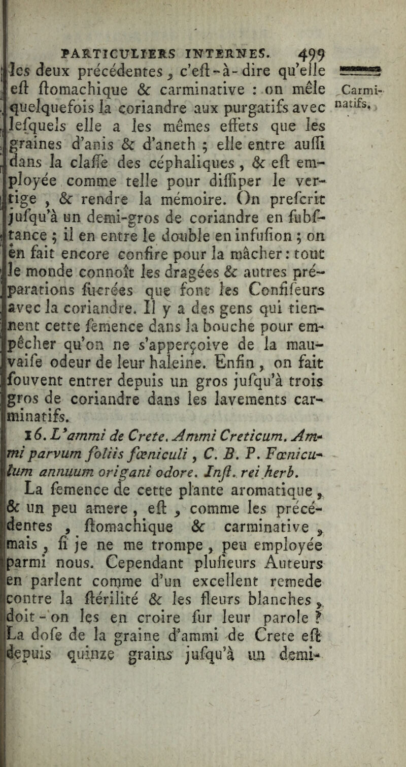 jlcs deux précédentes, c’eft-à-dire qu’eJle l eft ftomachique & carminative : on mêle Carmi- quelquefois la coriandre aux purgatifs avec lefquels elle a les mêmes effets que les graines d’anis & d’aneth ; elle entre aulli dans la claffe des céphaliques, & eft em- ployée comme telle pour difliper le ver- tige , & rendre la mémoire. On prefcrit jufqu’à un demi-gros de coriandre en fubf- tance ; il en entre le double en infufion ; on en fait encore confire pour la mâcher : tout le monde connoît les dragées & autres pré- parations fiicrées que font les Confifeurs avec la coriandre. Il y a des gens qui tien- nent cette femence dans la bouche pour em- pêcher qu’on ne s’apperçoive de la mau- vaife odeur de leur haleine. Enfin , on fait fouvent entrer depuis un gros jufqu’à trois gros de coriandre dans les lavements car- minatifs. Z6. L*ammi de Crete, Ammi Creticum, Am‘ miparvum foliis fœniculi , C. B. P. Fœnicu-' tum annuum origani odore. Inji. reiherb. La femence de cette plante aromatique & un peu araere, eft , comme les précé- dentes , ftomachique & carminative , mais , fi je ne me trompe, peu employée parmi nous. Cependant plufieurs Auteurs en parlent comme d’un excellent remede contre la ftérilité & les fleurs blanches doit - on les en croire fur leur parole ? La dofe de la graine d’ammi de Crete eft depuis quinze grains jufqu’à lUi demi- 'i ! \ \ \ I