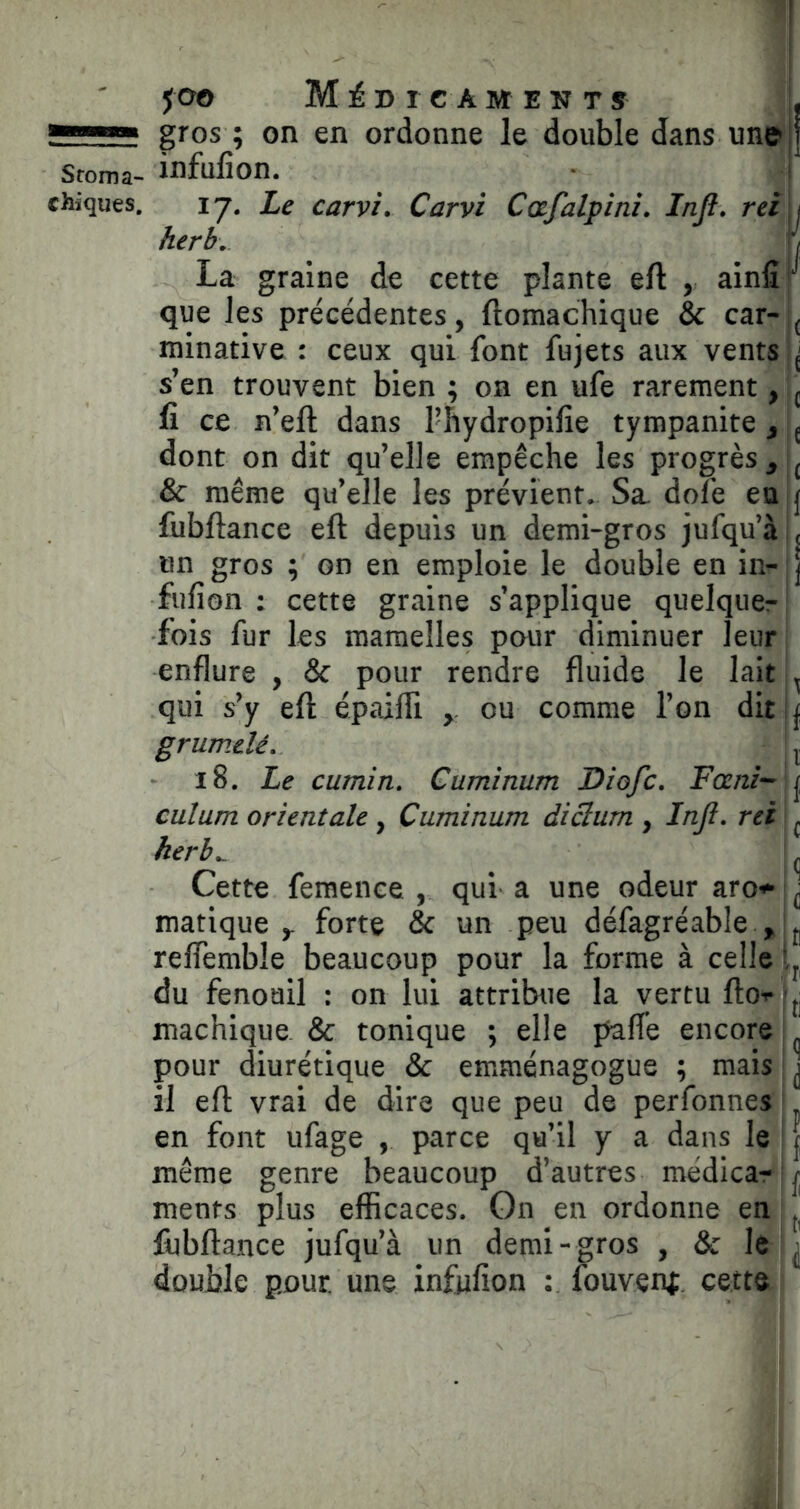 g™*» g^os ; on en ordonne le double dans un» ] Sroma- Mufion. • ) chiques. 17. Ze carvi. Carvi Cafalpini. Injl. rei j herb\ ./ La graine de cette plante eft , ainfir que les précédentes, ftomachique & car- minative : ceux qui font fujets aux vents s’en trouvent bien ; on en ufe rarement, ^ fi ce n’eft dans l’hydropifie tympanite^ ^ dont on dit qu’elle empêche les progrès & même qu’elle les prévient. Sa dofé en j fiibftance eft depuis un demi-gros jufqu’à , un gros ; on en emploie le double en in- j fufion : cette graine s’applique quelqucr! fois fur les mamelles pour diminuer leur enflure , & pour rendre fluide le lait ^ qui s’y eft épaifli y ou comme l’on dit | grumdé, ^ 18. Le cumin, Cuminum Diofc. Fœm^\f^ culum orientale , Cuminum diâum , Infi, rei i ^ herb^ _ Cette femenee , qui a une odeur aro*-|^ matique y forte & un peu défagréable , L reffemble beaucoup pour la forme à celle Ij du fenouil : on lui attribnie la vertu ftoTfjj machique. & tonique ; elle paffe encore ! pour diurétique & emménagogue ; mais ■ | il eft vrai de dire que peu de perfonnes | en font ufage , parce qu’il y a dans le ! | même genre beaucoup d’autres médicar j menfs plus efficaces. On en ordonne en ftibftance jufqu’à un demi-gros , & le i^ double pour, une infufion ; fouvent cette