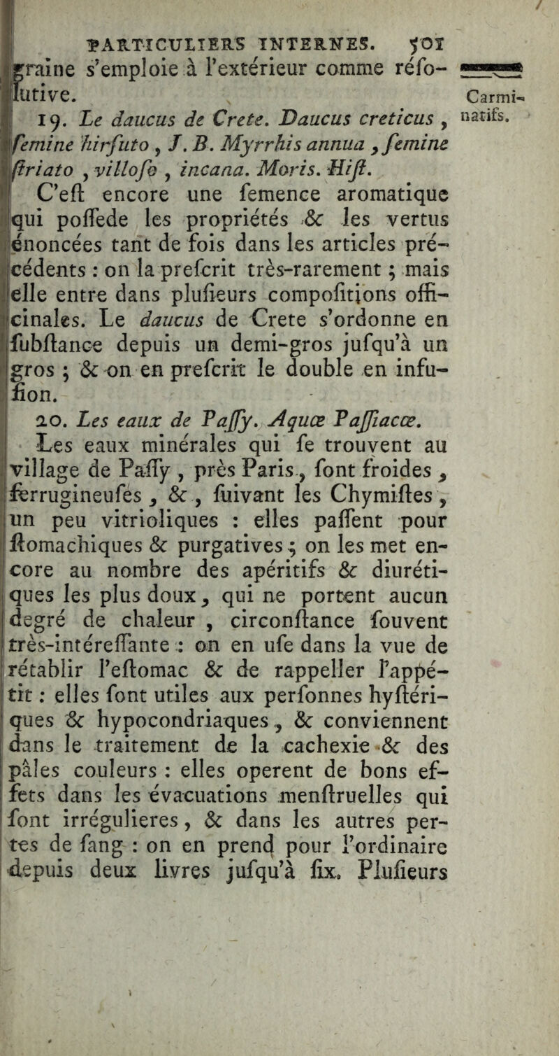 / îARTICUtlERS INTERNES, 5OI graine s’emploie à l’extérieur comme réfo- ■ ■ lurive. Carmi- l<). Le daucus de Crete. Daucus creticus , natifs. femine hirfuto , /. B. Myrrhis annua yfemim rlriato , Villofe , incana. Morts. Mijl. C’eft encore une femence aromatique iiqui pofTede les propriétés & les vertus Il énoncées tant de fois dans les articles pré- Icédents : on la prefcrit très-rarement ; mais elle entre dans plulîeurs compofitjons offi- cinales. Le daucus de Crete s’ordonne en fubftance depuis un demi-gros jufqu’à un gros ; & on en prefcrit le double en infu- non, ao. Les eaux de Pafy. Aquœ TaJJiacœ. Les eaux minérales qui fe trouyent au 1 village de Pafly , près Paris, font froides , Ijffirrugineufés , & , fuivant les Chymiftes , ■ un peu vitrioliques : elles paflent pour I ftomachiques & purgatives ^ on les met en- ' core au nombre des apéritifs & diuréti- ques les plus doux y qui ne portent aucun degré de chaleur , circonftance fouvent très-intéreffiante : on en ufe dans la vue de rétablir l’eftomac & de rappeller Tappé- tit; elles font utiles aux perfonnes hyftéri- ' ques & hypocondriaques , & conviennent dans le traitement de la cachexie •& des pâles couleurs : elles opèrent de bons ef- fets dans les évacuations menftruelles qui font irrégulières, & dans les autres per- tes de fang ; on en pren^ pour l’ordinaire d,epuis deux livres jufqu’à lix. Plufieurs