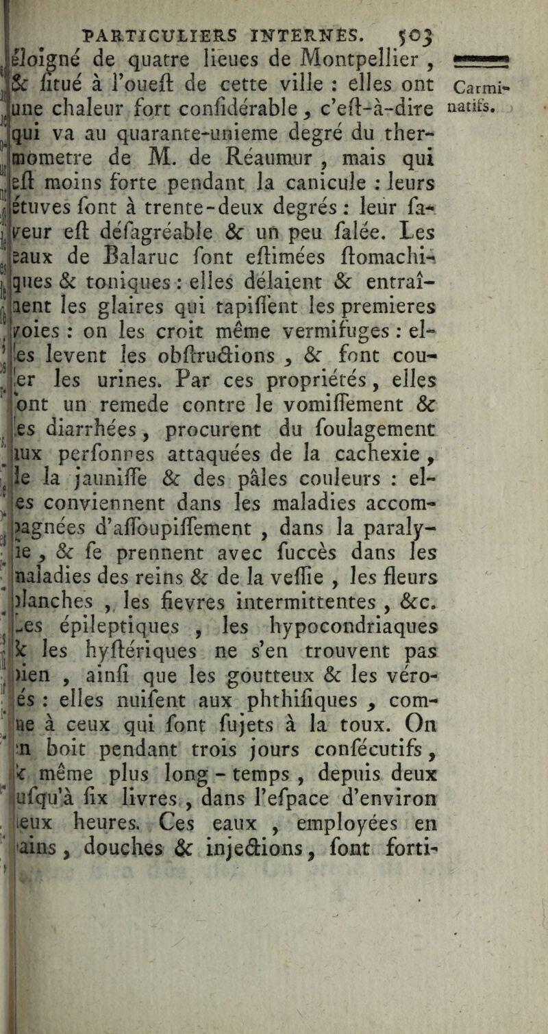 ^ eioigné de quatre lieues de Montpellier , fitué à l’oueft de cette ville : elles ont Carmi- j^une chaleur fort confidérable ^ c’eft-à-dire natifs. ^]qui va au quarante-unieme degré du ther- .tnometre de M. de Réaumur , mais qui eft moins forte pendant la canicule : leurs 1 étuves font à trente-deux degrés : leur fa- j|i^eur eft défagréable & un peu falée. Les ,|pux de Balaruc font eftimées ftomachl- ijques &c toniques : elles délaient & entrai- f lient les glaires qui tapiflént les premières '.j/oies : on les croit meme vermifuges : el- *i!es lèvent les obftrudions ^ & font cou- ' |,er les urines. Par ces propriétés, elles ‘ ibnt un remede contre le vomiflement &c .es diarrhées, procurent du foulagement jiux perfonnes attaquées de la cachexie , ^ le la jauniflTe & des pâles couleurs : el- ‘ es conviennent dans les maladies accom- ^ijagnées d’afToupiffement , dans la paraly- sie ^ & fe prennent avec fuccès dans les ^ ’naladies des reins & de la veffie , les fleurs j)Ianches , les fièvres intermittentes , &c. ^ pes épileptiques , les hypocondriaques j 'k les hyftériques ne s’en trouvent pas ..|)ien , ainfi que les goutteux & les véro- 'jés : elles nuifent aux phthifiques ^ com- ité à ceux qui font fujets à la toux. On m boit pendant trois jours confécutifs, même plus long - temps , depuis deux ^^ufqu’à fix livres , dans l’efpace d’environ lieux heures. Ces eaux , employées en ‘ ains, douches & injedions, font forti- ’^l