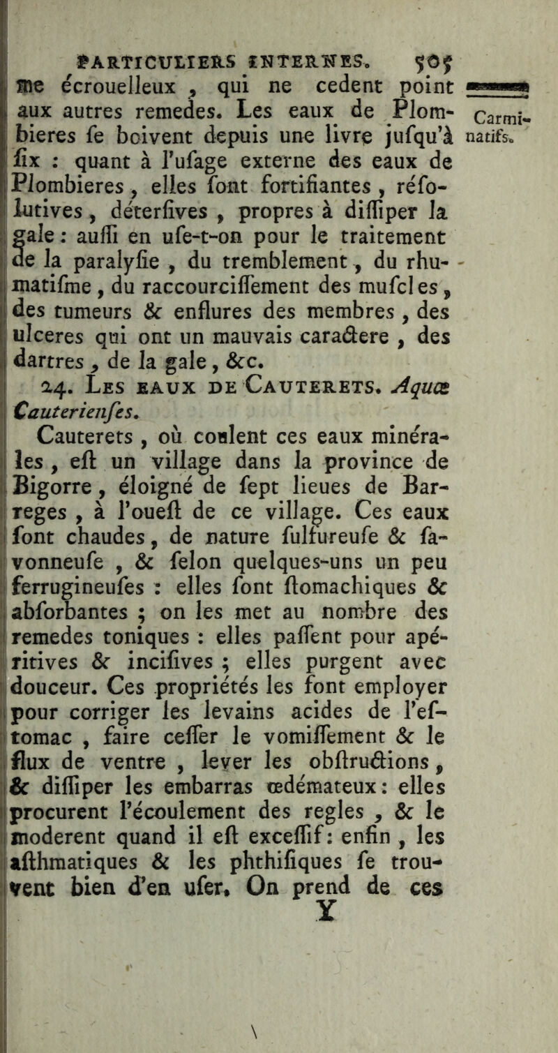 ' tARTICUIlERS ÎNTERÏTES. ÇOJ I aie écrouelleux , qui ne cedent point ■»—» ! aux autres remedes. Les eaux de Plom- carmi» bieres fe boivent depuis une livre jufqu’à natifs, ilîx ; quant à l’ufage externe des eaux de i Plombières , elles font fortifiantes, réfo- lutives, déterfives , propres à difliper la fale : aufli en ufe-t-on pour le traitement e la paralyfie , du tremblement, du rhu- ■ matifme , du raccourciflement des mufcles, i des tumeurs & enflures des membres , des ulcérés qui ont un mauvais caraâere , des dartres , de la gale, &c. ' Les eaux de Cauxerets. Aquct \ Cauterienfcs. Cauterets , où coulent ces eaux roinéra- ij les, eft un village dans la province de li Bigorre, éloigné de fept lieues de Bar- il reges , à l’ouefl; de ce village. Ces eaux :| font chaudes, de nature fulfureufe & fa- 11 vonneufe , & félon quelques-uns un peu i| ferrugineufes : elles font ftomachiques & li abforbantes ; on les met au nombre des il remedes toniques : elles paflent pour apé- i| ritives & incifives ; elles purgent avec ij douceur. Ces propriétés les font employer I pour corriger les levains acides de Tef- iltomac , faire cefler le vomiflemcnt & le : flux de ventre , lever les obftrudions, ;i& difliper les embarras œdémateux: elles i procurent l’écoulement des réglés , & le I modèrent quand il eft exceflif : enfin , les i afthraatiques & les phthifiques fe trou- ivent bien d’en ufer. On prend de ces I Y I l