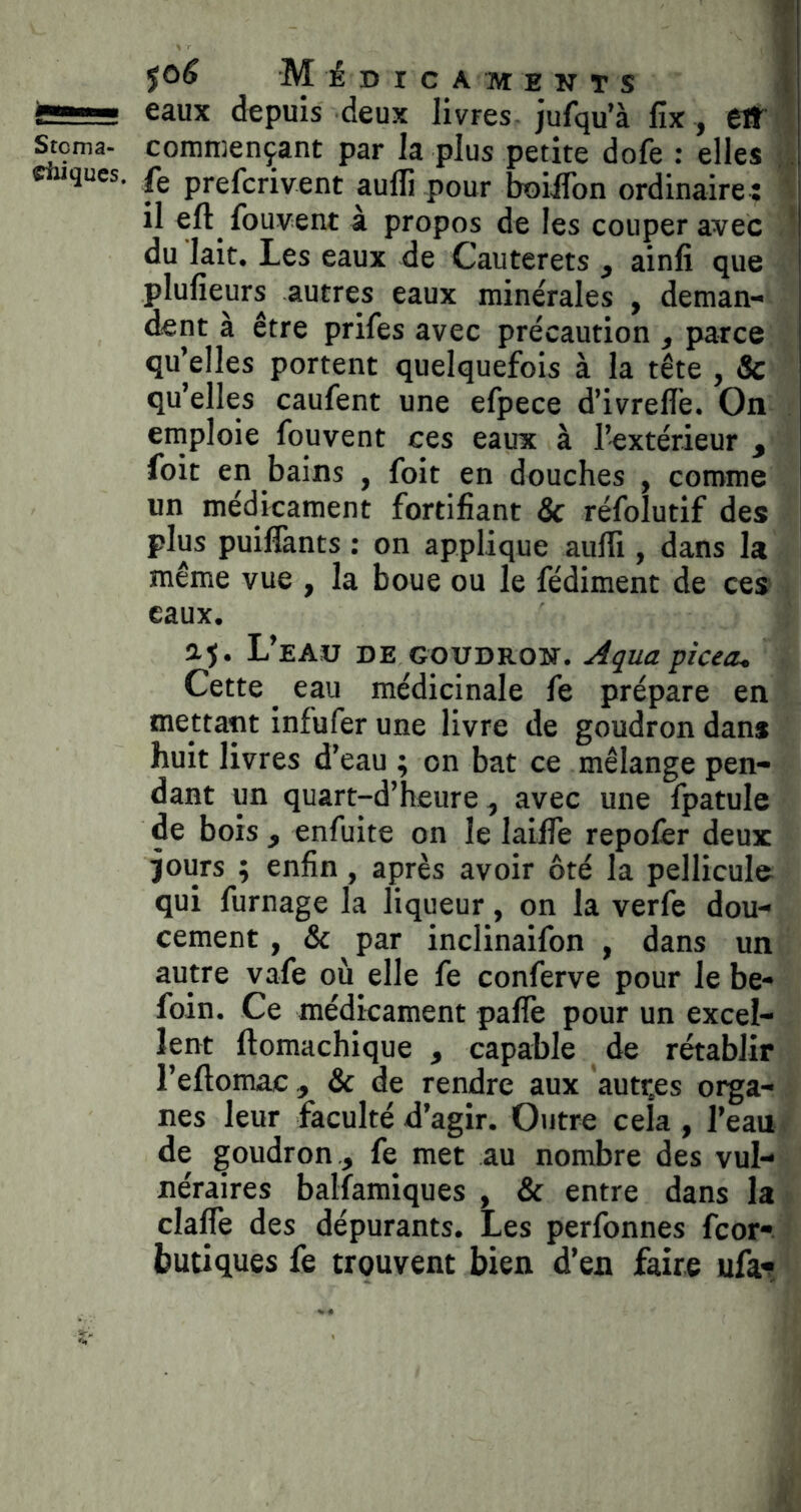 SSü-! eaux depuis deux livres, jufqu’à fix, eiT ! ^çma- commençant par la plus petite dofe ; elles fç prefcrivent auflî pour boiifon ordinaire : ’ il eft^ fouvent à propos de les couper avec ' du lait. Les eaux de Cauterets , ainfi que plufieurs autres eaux minérales , deman- dent à être prifes avec précaution , parce qu’elles portent quelquefois à la tête , & qu’elles caufent une efpece d’ivreflè. On emploie fouvent ces eaux à l’extérieur , foit en bains , foit en douches , comme un médicament fortifiant Sc réfolutif des plus puilTants : on applique aulîi, dans la même vue , la boue ou le fédiment de ces eaux. aj. L’eAü de goudron. Açua picea^ Cette ^ eau médicinale fe prépare en mettant infufer une livre de goudron dans huit livres d’eau ; on bat ce mélange pen- dant un quart-d’heure ^ avec une fpatule de bois f enfuite on le lailfe repofer deux jours ; enfin, après avoir ôté la pellicule qui fumage la liqueur, on la verfe dou- cement , & par inclinaifon , dans un autre vafe où elle fe conferve pour le be- foin. Ce médicament palfe pour un excel- lent ftomachique , capable de rétablir l’eftomac, & de rendre aux autr.es orga- nes leur faculté d’agir. Outre cela , l’eau de goudron , fe met au nombre des vul- néraires balfamiques , & entre dans la claffe des dépurants. Les perfonnes fcor-. butiques fe trouvent bien d’en faire ufat.