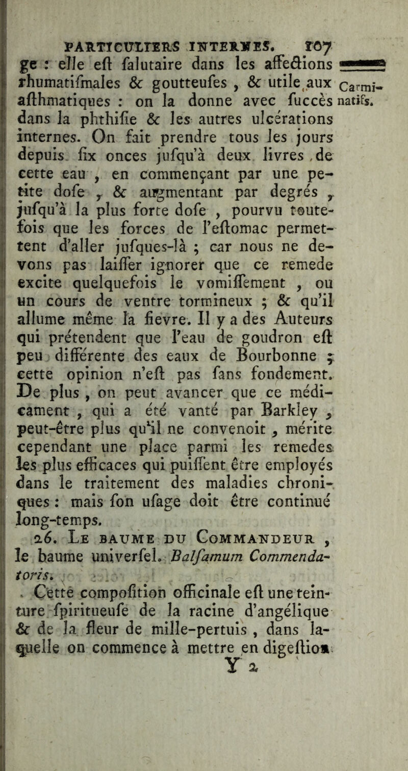 ■ pATtrrcutrERS iîttexius. roy I gc : elle eft falutaire dans les affeâions —^ rhumatifmales & goutteufes , & utile,aux camii- afthmatiques : on la donne avec fuccès natifs, dans la phthifie & les autres ulcérations internes. On fait prendre tous les jours depuis fix onces jufqu’à deux livres ,de I cette eau , en commençant par une pe- I Hte dofe y & augmentant par degrés y || jufqu’à la plus forte dofe , pourvu t@ute- :l fois que les forces de l’eftomac permet- ftent d’aller Jufques-!à ; car nous ne de- vons pas laiffer ignorer que ce remede i| excite quelquefois le vomiffement , ou 1 un cours de ventre tormineux ; & qu’il i allume même la fievre. Il y a des Auteurs 3 qui prétendent que l’eau de goudron eft Il peu différente des eaux de Bourbonne f ;l cette opinion n’eft pas fans fondement. Il De plus , on peut avancer que ce médi- cament , qui a été vanté par Barkley , j peut-être plus quHl ne convenoit , mérite cependant une place parmi les remedes; .1 les plus efficaces qui puiffent être employés a dans le traitement des maladies chroni- ii ques : mais fon ufage doit être continué :| long-temps, a6. Le baume du Gommandeuh, , ! le baume univerfel. Balfymum Commenda- 1 toris. ■\ . Cetté compolîtion officinale eft une tein- 1 ture fpiritueufe de la racine d’angélique il & de la fleur de mille-pertuis , dans la- [I çtelle on commence à mettre en digeftio*