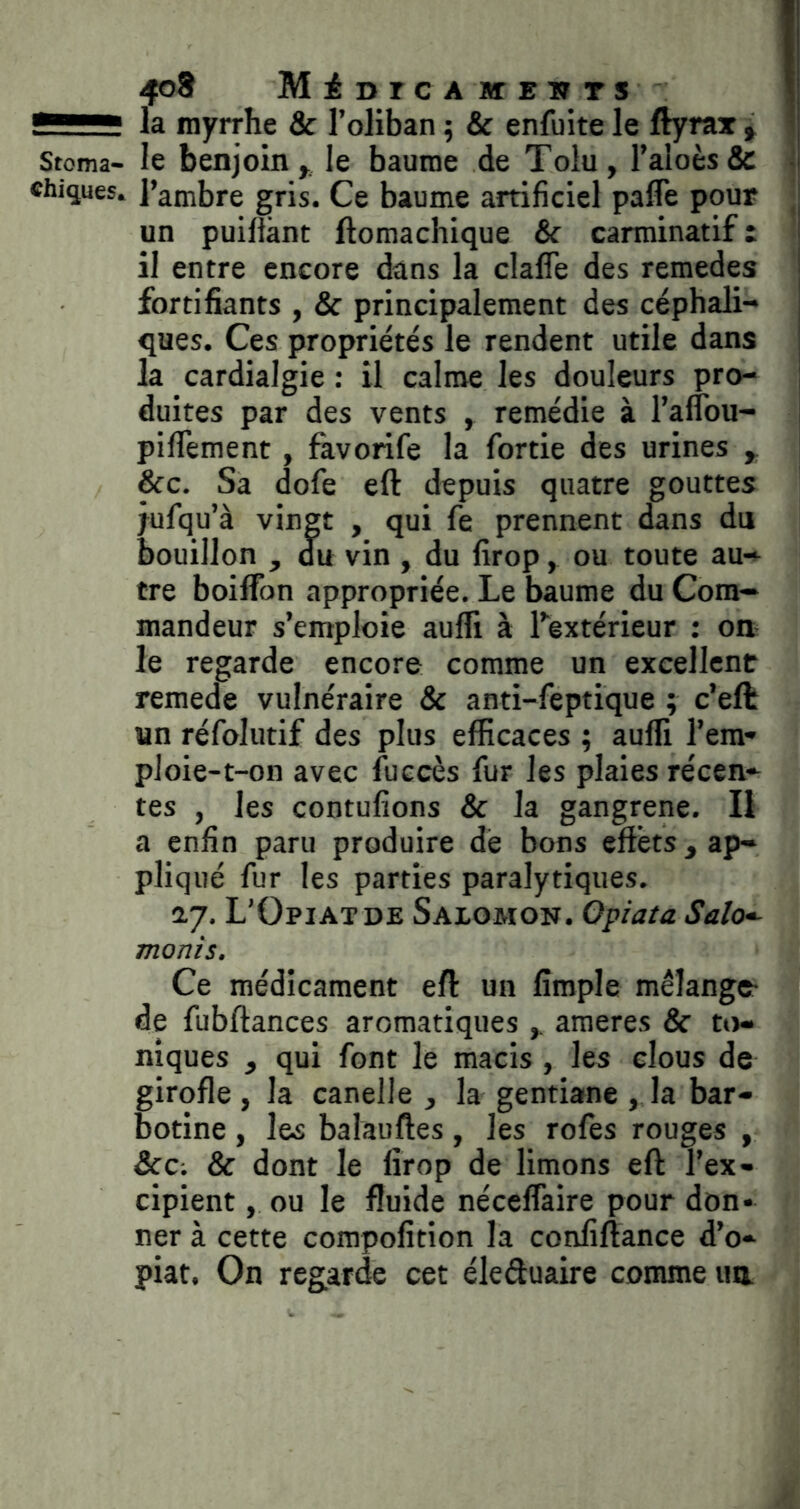 4o8 MiurcAKTEiiTS la myrrhe & l’oliban ; & enfuite le ftyrax , Stoma- le benjoin,, le baume de Toiu, l’aloèsSc chiques. l’ambre gris. Ce baume artificiel pafle pour un puilfànt ftomachique & carminatif : il entre encore dans la clafle des remedes fortifiants , & principalement des céphali- ques. Ces propriétés le rendent utile dans la cardialgie : il calme les douleurs pro- duites par des vents , remédie à l’affou- piflTement, favorife la fortie des urines , &c. Sa dofe eft depuis quatre gouttes jufqu’à vingt , qui fe prennent dans du bouillon , du vin , du firop, ou toute au- tre boiffon appropriée. Le baume du Com- mandeur s’emploie auffi à Lextérieur ; on le regarde encore comme un excellent remede vulnéraire & anti-feptique ; c’eft un réfoliitif des plus efficaces ; auffi l’era- ploie-t-on avec fuccès fur les plaies récen- tes , les contufions & la gangrené. Il a enfin paru produire dé bons effets, ap- pliqué fur les parties paralytiques. ay. L’Opiatde Salomon. Opiaia Salo^ monis. Ce médicament efl: un fimple mélange- de fubftances aromatiques ameres & to- niques , qui font le macis, les clous de girofle, la canelle , la gentiane , la bar- botine , les balauftes , les rofes rouges , &c; & dont le firop de limons eft l’ex- cipient , ou le fluide néceflaire pour don- ner à cette compofition la confiftance d’o- piat. On regarde cet éleduaire comme un