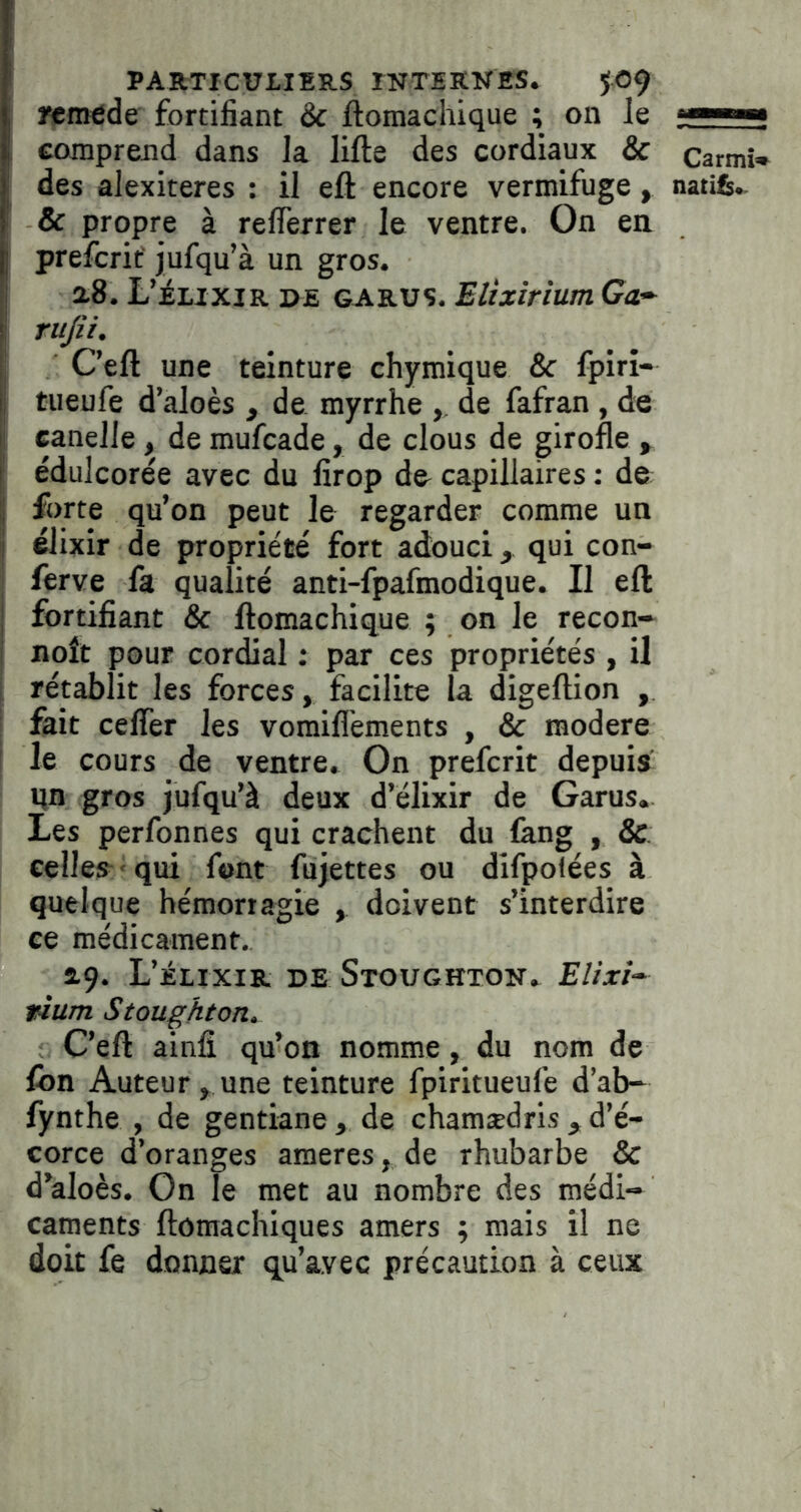 rtmedc fortifiant & ftomachique ; on le ■ comprend dans la lifte des cordiaux & Carmî* des alexiteres : il eft encore vermifuge, natife.. f & propre à reflèrrer le ventre. On en. prefcrif jufqu’à un gros. 2.8. L’élixir de garus. Elixirium Ga^ I rufii. ■ C’eft une teinture chyraique & fpirî- tueufe d’aloès , de myrrhe ,, de fafran , de I eanelle, de mufcade, de clous de girofle , ; édulcorée avec du firop de capillaires : de I forte qu’on peut le regarder comme un î élixir de propriété fort adouci ^ qui con- ' ferve fa qualité anti-fpafmodique. Il eft j fortifiant & ftomachique ; on le recon- i noît pour cordial : par ces propriétés , il rétablit les forces, facilite la digeftion , fait ceffèr les vomifl’ements , & modéré le cours de ventre. On prefcrit depuis qn gros jufqu’à deux d’élixir de Garus. Les perfonnes qui crachent du fkng , & celles^ ‘ qui font fujettes ou difpolées à quelque hémorragie , doivent s’interdire ce médicament. 29. L’élixir de Stoughton. Elixi- tium Stoughton, C’eft ainli qu’on nomme, du nom de fon Auteur , une teinture fpiritueufe d’ab- fynthe , de gentiane, de chamædris,d’é- corce d’oranges ameres, de rhubarbe & d’aloès. On le met au nombre des médi- caments ftômachiques amers ; mais il ne doit fe donner qu’avec précaution à ceux