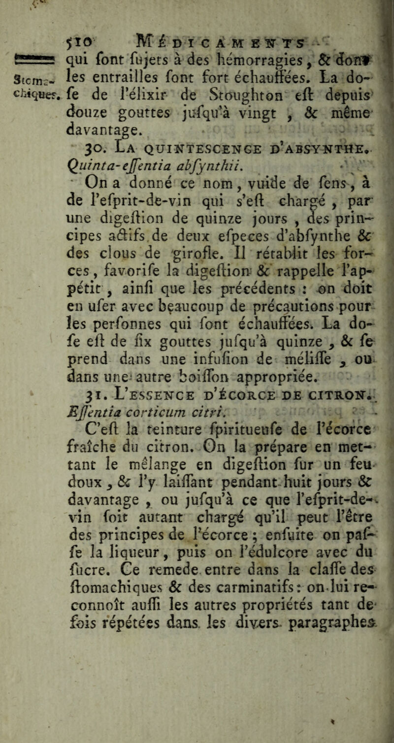 JIO lvr£ D I C À M E ÎT TS ■ - - qui font fujets à des hémorragies, 8c doîï# Stem;- îss entrailles font fort échauffées. La do- cWquef. fe de l’élixir de Stoughtoa eft depuis douze gouttes jufqu’à vingt , & même davantage. 30, La qüintescenge d’absynthe, Quinta-ejfentîa abfynthii. On a donné ce nom, vuide de fens, à de l’efprit-de-vin qui s’eft chargé , par une digeftion de quinze jours , des prin- cipes aâifs de deux efpeces d’abfynthe & des clous de 'girofle. Il rétablit les for- ces , favorife la digeftiom & rappelle l’ap- pétit , ainfi que les précédents : on doit en ufer avec beaucoup de précautions pour les perfonnes qui font échauffées. La do- fe eft de fix gouttes jufqu’à quinze , & fe prend dans une infufion de méliffe , ou dans une-' autre boiflbn appropriée. 31. L’essence d’écorce de gitron^. Ejj'entia corticum citri, C’eft la teinture fpiritueufe de l’écorce fraîche du citron. On la prépare en met- tant le mélange en digeftion fur un feu doux , & l’y laiffant pendant-huit jours & davantage , ou jufqu’à ce que l’efprit-de-- vin foit autant chargé qu’il peut l’être des principes de l’écorce ; enfuite on paf- fe la liqueur, puis on l’édulcore avec du fucre. Ce remede entre dans la claffe des ftomachiques & des carminatifs: on lui re- connoît aufli les autres propriétés tant de' fois répétées dans, les divers- paragraphes.