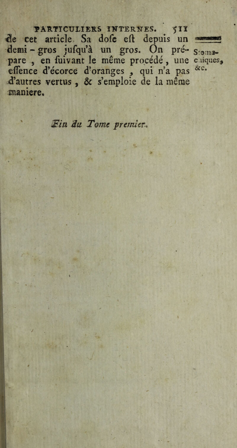 TARTTCUIIEKS ITÎTERÎTES. ^ 5II ^ie cet article Sa dofe eft depuis un deaii - gros jufqu’à un gros. On pré- sroma- pare , en fuivant le même procédé, une c liques, eflence d’écorce d’oranges , qui n’a pas d’autres vertus, & s’emploie de la même maniéré. ^ia iii Tome premier-.